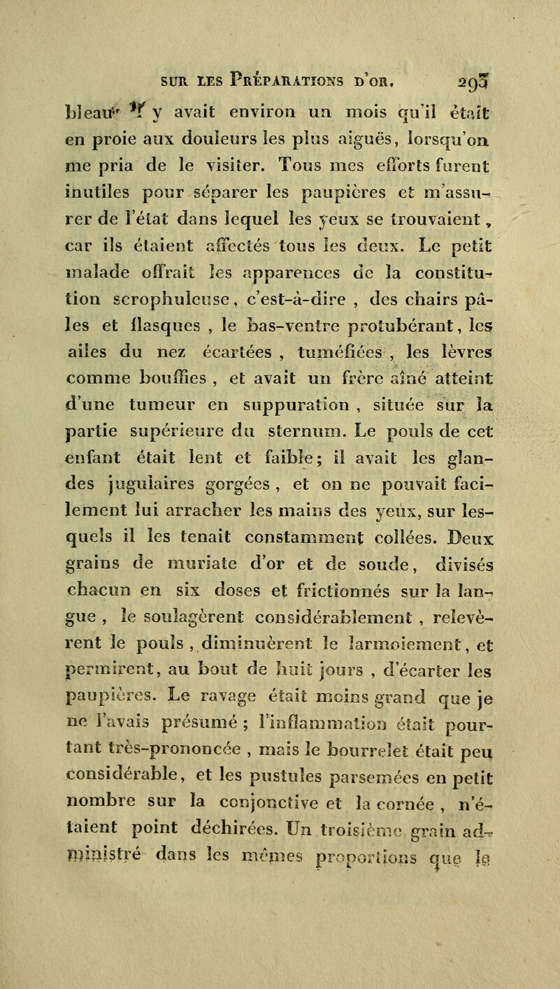 bleati1' *f y avait environ un mois qu'il était en proie aux douleurs les plus aiguës, lorsqu'on, me pria de le visiter. Tous mes efforts furent inutiles pour séparer les paupières et m'assu- rer de l'état dans lequel les yeux se trouvaient „ car ils étaient affectés tous les deux. Le petit malade offrait les apparences de la constitua tion scrophulcuse, c'est-à-dire , des chairs pâ- les et flasques , le bas-ventre protubérant, les ailes du nez écartées , tuméfiées , les lèvres comme bouffies , et avait un frère aine atteint d'une tumeur en suppuration , située sur la partie supérieure du sternum. Le pouls de cet enfant était lent et faible; il avait les glan- des jugulaires gorgées , et on ne pouvait faci- lement lui arracher les mains des yeux, sur les- quels il les tenait constamment collées. Deux grains de muriate d'or et de soude, divisés chacun en six doses et frictionnés sur la lan- gue , le soulagèrent considérablement , relevè- rent le pouls ,tdiminuèrent le larmoiement, et permirent, au bout de huit jours , d'écarter les paupières. Le ravage était moins grand que je ne l'avais présumé ; l'inflammation était pour- tant très-prononcée , mais le bourrelet était peu considérable, et les pustules parsemées en petit nombre sur la conjonctive et là cornée , n'é- taient point déchirées. Un troisième grain ad-? ministre dans les mêmes proportions que }§