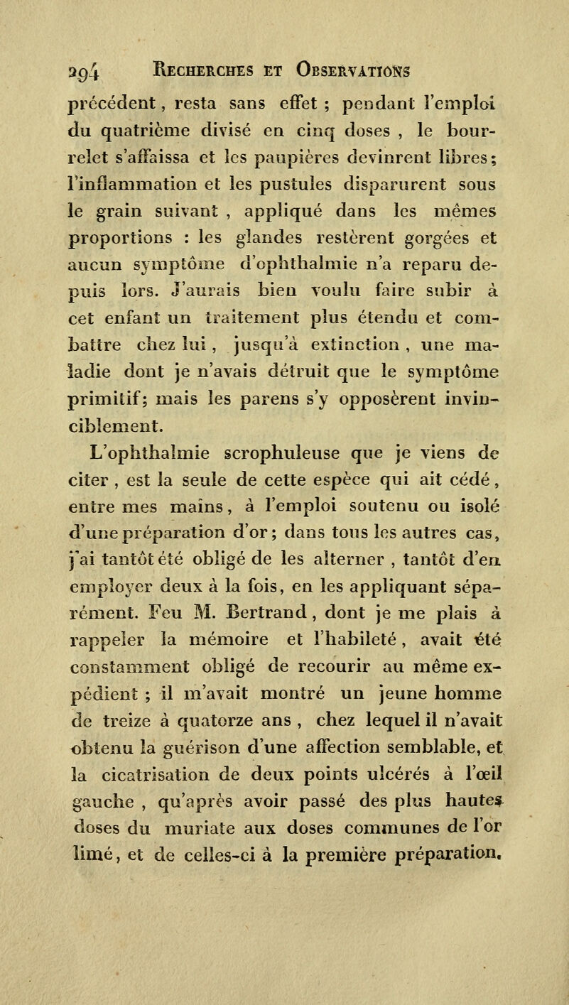 précédent, resta sans effet ; pendant l'emploi du quatrième divisé en cinq doses , le bour- relet s'affaissa et les paupières devinrent libres; l'inflammation et les pustules disparurent sous le grain suivant , appliqué dans les mêmes proportions : les glandes restèrent gorgées et aucun symptôme d'ophthalmie n'a reparu de- puis lors. J'aurais bien voulu faire subir à cet enfant un traitement plus étendu et com- battre chez lui, jusqu'à extinction , une ma- ladie dont je n'avais détruit que le symptôme primitif; mais les parens s'y opposèrent invin- ciblement. L'ophthaîmie scrophuleuse que je viens de citer , est la seule de cette espèce qui ait cédé, entre mes mains, à l'emploi soutenu ou isolé d'une préparation d'or; dans tous les autres cas, j'ai tantôt été obligé de les alterner , tantôt d'en employer deux à la fois, en les appliquant sépa- rément. Feu M. Bertrand, dont je me plais à rappeler la mémoire et l'habileté, avait été constamment obligé de recourir au même ex- pédient ; il m'avait montré un jeune homme de treize à quatorze ans , chez lequel il n'avait obtenu la guérison d'une affection semblable, et la cicatrisation de deux points ulcérés à l'œil gauche , qu'après avoir passé des plus hautes doses du muriate aux doses communes de l'or limé, et de celles-ci à la première préparation.