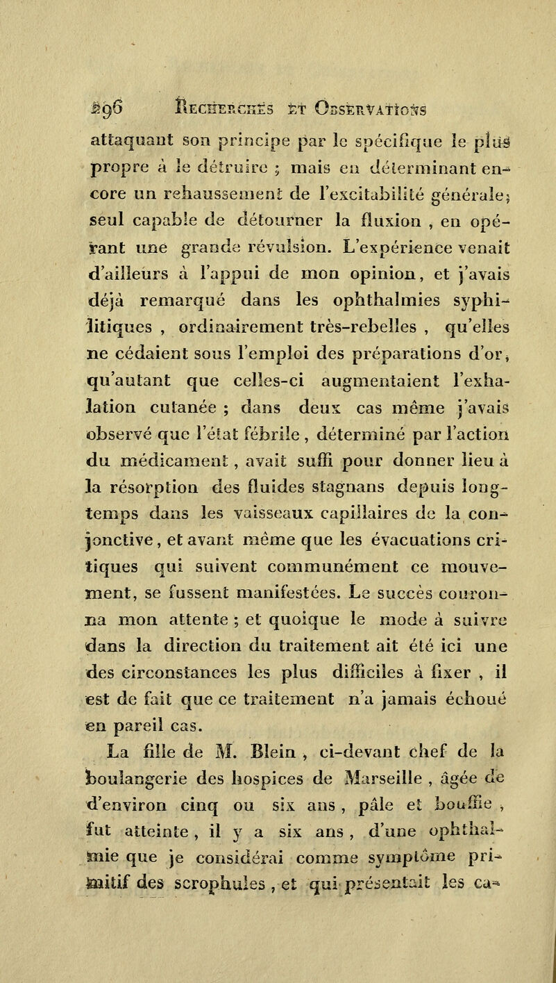 attaquant son principe par le spécifique îe piuë propre à le détruire ; mais en déterminant en- core un rehaussement de l'excitabilité générale; seul capable de détourner la fluxion , en opé- rant une grande révulsion. L'expérience venait d'ailleurs à l'appui de mon opinion, et j'avais déjà remarqué dans les ophthaïmies syphi^ litiques , ordinairement très-rebelles , qu'elles ne cédaient sous l'emploi des préparations d'or * qu'autant que celles-ci augmentaient l'exha- lation cutanée ; dans deux cas même j'avais observé que l'état fébrile , déterminé par l'action du médicament, avait suffi pour donner lieu à la résorption des fluides stagnans depuis long- temps dans les vaisseaux capillaires de la con^ jonctive, et avant même que les évacuations cri^ tiques qui suivent communément ce mouve- ment, se fussent manifestées. Le succès couron^ lia mon attente ; et quoique le mode à suivre dans la direction du traitement ait été ici une des circonstances les plus difficiles à fixer , il est de fait que ce traitement n'a jamais échoué en pareil cas. La fille de M. Bîein , ci-devant chef de la boulangerie des hospices de Marseille , âgée de d'environ cinq ou six ans , pâle et bouffie , fut atteinte, il y a six ans , d'une ophthal- toie que je considérai comme symptôme pri^ toitif des scrophules , et qui présentait les eu-*