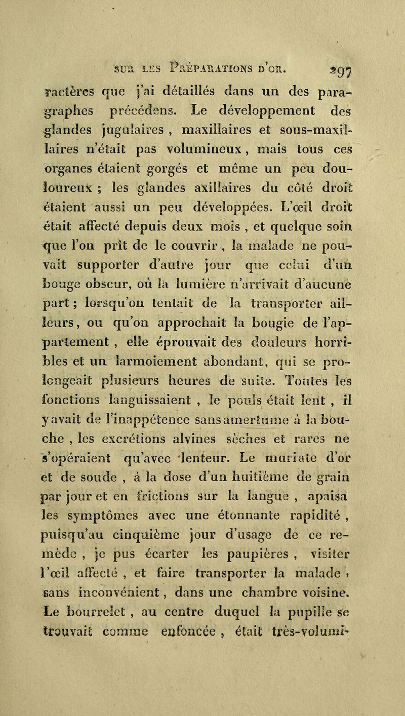 ractères que j'ai détaillés dans un des para- graphes précédons. Le développement des glandes jugulaires , maxillaires et sous-maxil- laires n'était pas volumineux, mais tous ces organes étaient gorgés et même un peu dou- loureux ; les glandes axillaires du côté droit étaient aussi un peu développées. L'œil droit était affecté depuis deux mois , et quelque soin que l'on prit de le couvrir , la malade ne pou- vait supporter d'autre jour que celui d'un bouge obscur, où la lumière n'arrivait d'aucune part ; lorsqu'on tentait de la transporter ail- leurs, ou qu'on approchait la bougie de l'ap- partement , elle éprouvait des douleurs horri- bles et un larmoiement abondant, qui se pro- longeait plusieurs heures de suite. Toutes les fonctions languissaient , le pouls était lent , il y avait de l'inappétence sans amertume à la bou- che , les excrétions alvines sèches et rares ne s'opéraient qu'avec ienteur. Le muriate d'or et de soude , à la dose d'un huitième de grain par jour et en frictions sur la langue , apaisa les symptômes avec une étonnante rapidité , puisqu'au cinquième jour d'usage de ce re- mède , je pus écarter les paupières , visiter l'œil affecté , et faire transporter la malade > sans inconvénient, dans une chambre voisine. Le bourrelet , au centre duquel la pupille se trouvait comme enfoncée , était très-volumî-