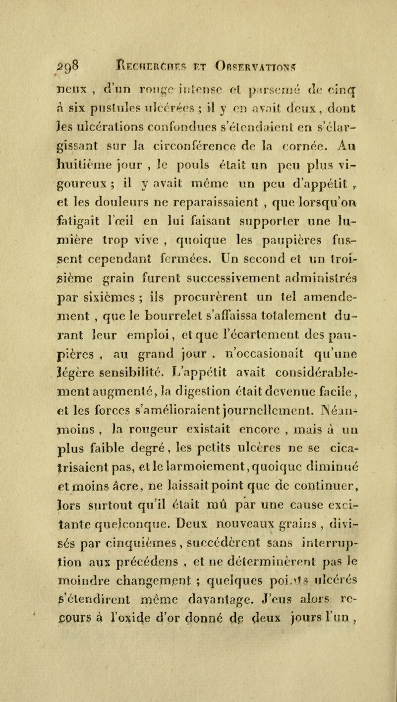 neux , d'un ronge in [ruse et parsemé de cinq à six pustules ulcérées ; il y en avait deux, dont les ulcérations confondues s'élendaient en ^élar- gissant sur la circonférence de la cornée. Au huitième jour , le pouls était un peu plus vi- goureux ; il y avait môme un peu d'appétit r et les douleurs ne reparaissaient , que lorsqu'on fatigait lceil en lui faisant supporter une lu- mière trop vive , quoique les paupières fus- sent cependant fermées. Un second et un troi- sième grain furent successivement administrés par sixièmes ; ils procurèrent un tel amende- ment , que le bourrelet s'affaissa totalement du- rant leur emploi, et que l'écartement des pau- pières , au grand jour , n'occasionait qu'une légère sensibilité. L'appétit avait considérable- ment augmenté, la digestion était devenue facile , et les forces s'amélioraient journellement. Néan- 3iioins , la rougeur existait encore , mais à un plus faible degré, les petits ulcères ne se cica- trisaient pas, et le larmoiement, quoique diminué et moins acre, ne laissait point que de continuer, lors surtout qu'il était mû par une cause exci- tante quelconque. Deux nouveaux grains , divi- sés par cinquièmes , succédèrent sans interrup- tion aux précédens , et ne déterminèrent pas le moindre changement ; quelques poi.vîs ulcérés s'étendirent même davantage. J'eus alors re- cours à l'oxide d'or donné dp deux jours l'un ,