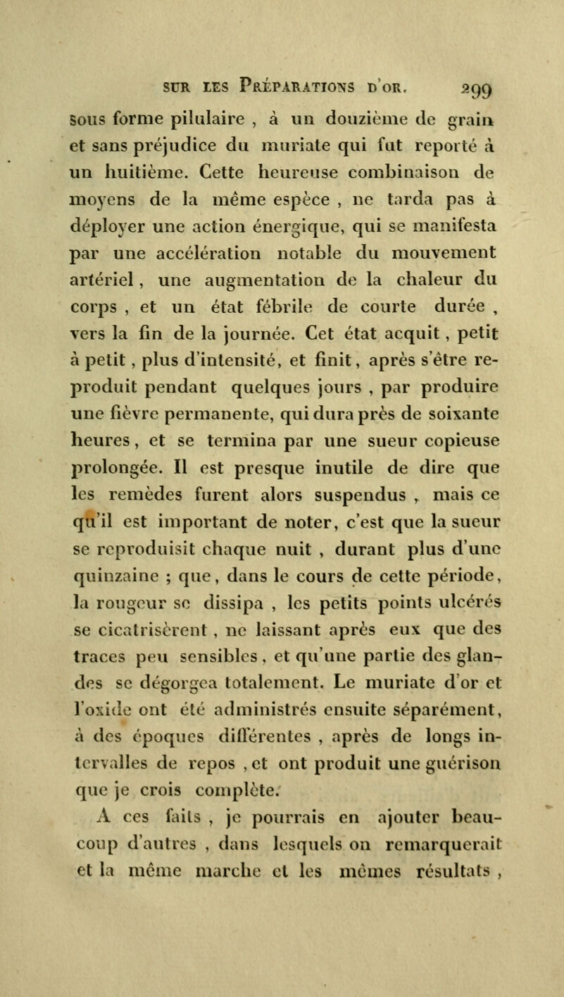 Sous forme pilulaire , à un douzième de grain et sans préjudice du muriate qui fut reporté à un huitième. Cette heureuse combinaison de moyens de la même espèce , ne tarda pas à déployer une action énergique, qui se manifesta par une accélération notable du mouvement artériel, une augmentation de la chaleur du corps , et un état fébrile de courte durée , vers la fin de la journée. Cet état acquit, petit à petit, plus d'intensité, et finit, après s être re- produit pendant quelques jours , par produire une fièvre permanente, qui dura près de soixante heures, et se termina par une sueur copieuse prolongée. Il est presque inutile de dire que les remèdes furent alors suspendus » mais ce qu'il est important de noter, c'est que la sueur se reproduisit chaque nuit , durant plus d'une quinzaine ; que, dans le cours de cette période, la rougeur se dissipa , les petits points ulcérés se cicatrisèrent , ne laissant après eux que des traces peu sensibles , et qu'une partie des glan- des se dégorgea totalement. Le muriate d'or et l'oxide ont été administrés ensuite séparément, à des époques différentes , après de longs in- tervalles de repos ,et ont produit une guérison que je crois complète. À ces faits , je pourrais en ajouter beau- coup d'autres , dans lesquels on remarquerait et la même marche et les mêmes résultats ,