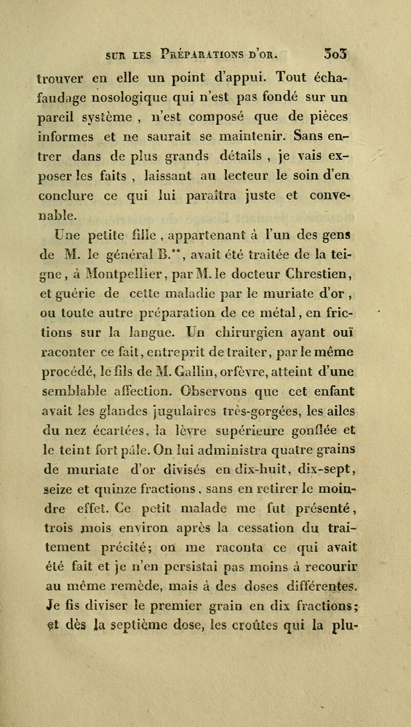 trouver en elle un point d'appui. Tout écha- faudage nosologique qui n'est pas fondé sur un pareil système , n'est composé que de pièces informes et ne saurait se maintenir. Sans en- trer dans de plus grands détails , je vais ex- poser les faits , laissant au lecteur le soin d'en conclure ce qui lui paraîtra juste et conve- nable. Une petite fille , appartenant à l'un des gens de M. le général B.**, avait été traitée de la tei- gne , à Montpellier, par M. le docteur Chrestien, et guérie de cette maladie par le muriate d'or , ou toute autre préparation de ce métal, en fric- tions sur la langue. Un chirurgien ayant ouï raconter ce fait, entreprit de traiter, par le même procédé, le fils de M. Gallin, orfèvre, atteint d'une semblable affection. Observons que cet enfant avait les glandes jugulaires très-gorgées, les ailes du nez écartées, la lèvre supérieure gonflée et le teint fort pale. On lui administra quatre grains de muriate d'or divisés en dix-huit, dix-sept, seize et quinze fractions , sans en retirer le moin- dre effet. Ce petit malade me fut présenté, trois mois environ après la cessation du trai- tement précité; on me raconta ce qui avait été fait et je n'en persistai pas moins à recourir au même remède, mais à des doses différentes. Je fis diviser le premier grain en dix fractions; et dès la septième dose, les croûtes qui la plu-