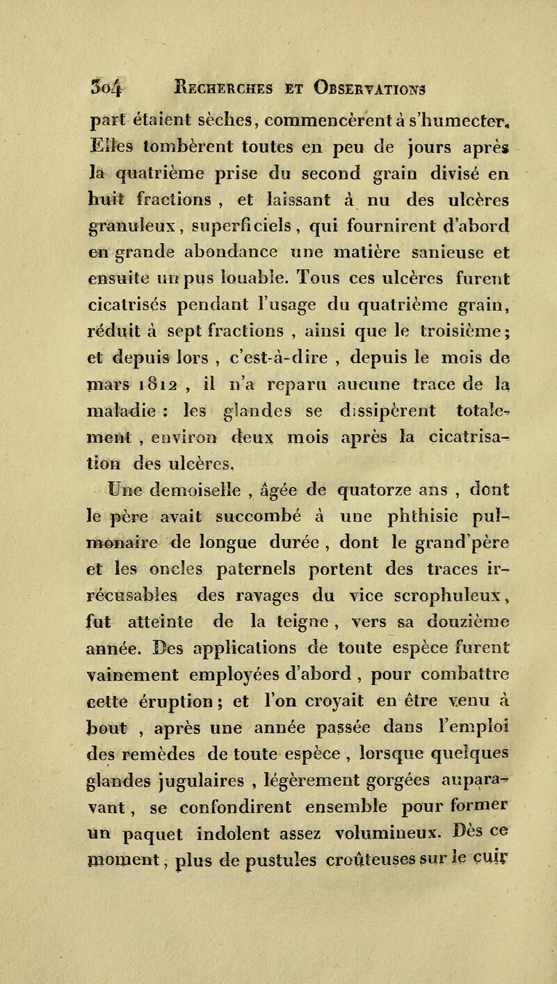 part étaient sèches, commencèrent à s'humecter. Elles tombèrent toutes en peu de jours après la quatrième prise du second grain divisé en huit fractions , et laissant à nu des ulcères granuleux, superficiels, qui fournirent d'abord en grande abondance une matière sanieuse et ensuite un pus louable. Tous ces ulcères furent cicatrisés pendant l'usage du quatrième grain, réduit à sept fractions , ainsi que le troisième ; et depuis lors , c'est-à-dire , depuis le mois de mars 1812 , il n'a reparu aucune trace de la maladie : les glandes se dissipèrent totale-? ment , environ deux mois après la cicatrisa^ tion des ulcères. Une demoiselle , âgée de quatorze ans , dont le père avait succombé à une phthisie pul- monaire de longue durée , dont le grand'père et les oncles paternels portent des traces ir^ récusables des ravages du vice scrophuleux, fut atteinte de la teigne, vers sa douzième année. Des applications de toute espèce furent vainement employées d'abord , pour combattre cette éruption; et l'on croyait en être venu à bout , après une année passée dans l'emploi des remèdes de toute espèce , lorsque quelques glandes jugulaires , légèrement gorgées aupara^ vant, se confondirent ensemble pour former un paquet indolent assez volumineux. Dès ce moment, plus de pustules croûteuses sur le cuir