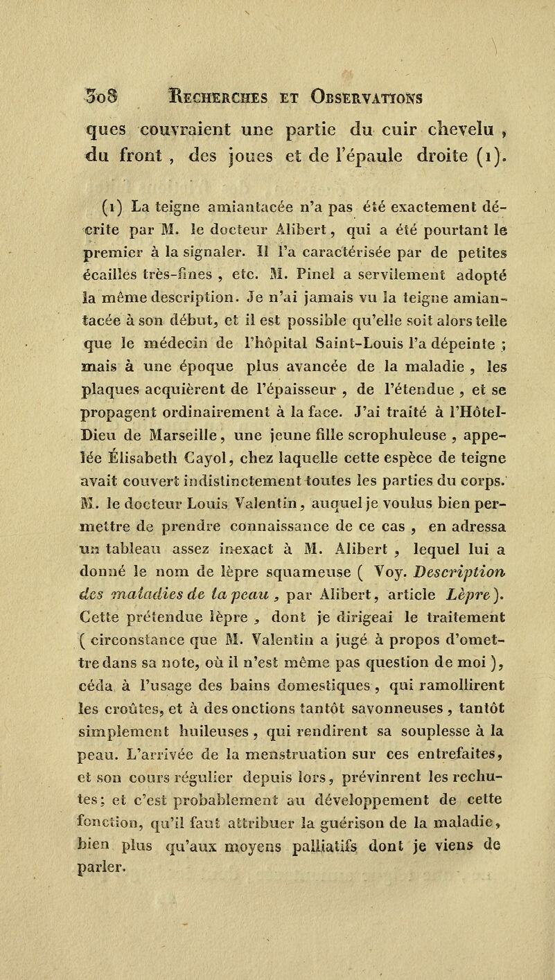 ques couvraient une partie du cuir chevelu , du front , des joues et de l'épaule droite (1). (1) La teigne amiantacée n'a pas été exactement dé- crite par M. le docteur Àlibert, qui a été pourtant le premier à la signaler. Il l'a caractérisée par de petites écailles très-fines , etc. 31. Pinel a servilement adopté la même description. Je n'ai jamais vu la teigne amian- tacée à son début, et il est possible qu'elle soit alors telle que le médecin de l'hôpital Saint-Louis l'a dépeinte ; mais à une époque plus avancée de la maladie , les plaques acquièrent de l'épaisseur , de l'étendue , et se propagent ordinairement à la face. J'ai traité à l'Hôtel- Dieu de Marseille, une jeune fille scrophuleuse , appe- lée Elisabeth Cayol, chez laquelle cette espèce de teigne avait couvert indistinctement toutes les parties du corps. M. le docteur Louis Valentin, auquel je voulus bien per- mettre de prendre connaissance de ce cas , en adressa un tableau assez inexact à M. Alibert , lequel lui a donné le nom de lèpre squameuse ( Voy. Description des maladies de la peau, par Alibert, article Lèpre). Cette prétendue lèpre , dont je dirigeai le traitement ( circonstance que M. Valentin a jugé à propos d'omet- tre dans sa note, où il n'est même pas question de moi ), céda à l'usage des bains domestiques , qui ramollirent les croûtes, et à des onctions tantôt savonneuses , tantôt simplement huileuses, qui rendirent sa souplesse à la peau. L'arrivée de la menstruation sur ces entrefaites, et son cours régulier depuis lors, prévinrent les rechu- tes: et c'est probablement au développement de cette fonction, qu'il faut attribuer la guérison de la maladie, bien plus qu'aux moyens palliatifs dont je viens de parler.