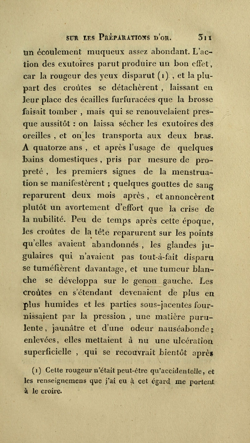 un écoulement muqueux assez abondant. L'ac- tion des exutoires parut produire un bon effet, car la rougeur des yeux disparut (1)., et la plu- part des croûtes se détachèrent , laissant en leur place des écailles furfuracées que la brosse faisait tomber , mais qui se renouvelaient pres- que aussitôt : on laissa sécher les exutoires des oreilles , et onles transporta aux deux bras. À quatorze ans , et après l'usage de quelques bains domestiques , pris par mesure de pro- preté , les premiers signes de la menstrua- tion se manifestèrent ; quelques gouttes de sang reparurent deux mois après , et annoncèrent plutôt un avorteraient d'effort que la crise de la nubilité. Peu de temps après celte époque, les croûtes de la tête reparurent sur les points qu'elles avaient abandonnés, les glandes ju- gulaires qui n'avaient pas tout-à-fait disparu se tuméfièrent davantage, et une tumeur blan- che se développa sur le genou gauche. Les croûtes en s'étendant devenaient de plus en plus humides et les parties sous-jacerates four- nissaient par la pression , une matière puru- lente , jaunâtre et d'une odeur nauséabonde ; enlevées, elles mettaient à nu une ulcération superficielle , qui se recouvrait bientôt après (i) Cette rougeur n'était peut-être qu'accidentelle, et les renseignemens que j'ai eu à cet égard me portent à le croire.