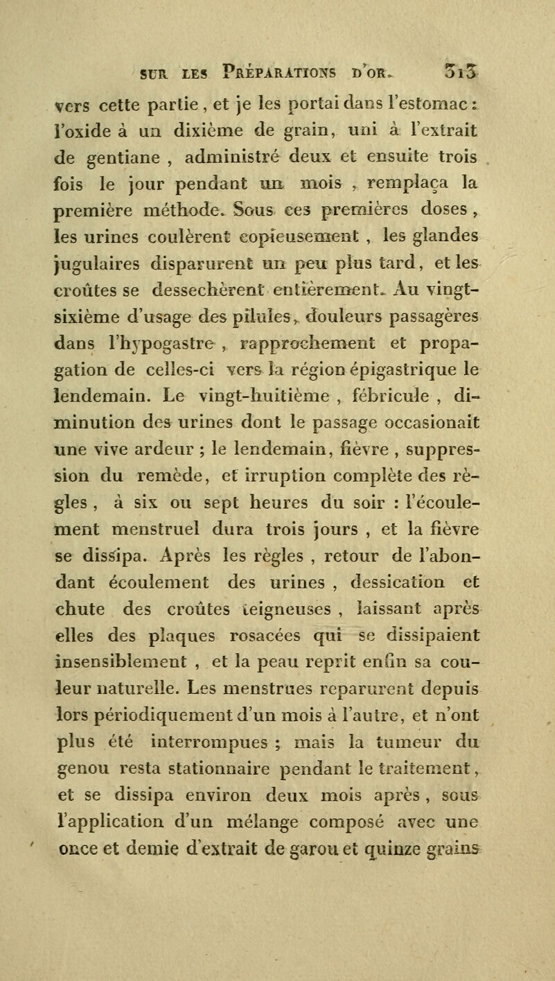 vers cette partie , et je les portai dans l'estomac : l'oxide à un dixième de grain, uni à l'extrait de gentiane , administré deux et ensuite trois fois le jour pendaut un mois , remplaça la première méthode. Sous ee3 premières doses , les urines coulèrent copieusement , les glandes jugulaires disparurent un peu plus tard, et les croûtes se desséchèrent entièrement^ Au vingt- sixième d'usage des pilules, douleurs passagères dans l'hypogastre , rapprochement et propa- gation de celles-ci vers la région épigastrique le lendemain. Le vingt-huitième , fébricule , di- minution des urines dont le passage occasionait une vive ardeur ; le lendemain, fièvre , suppres- sion du remède, et irruption complète des rè- gles , à six ou sept heures du soir : l'écoule- ment menstruel dura trois jours , et la fièvre se dissipa. Après les règles , retour de l'abon- dant écoulement des urines , dessication et chute des croûtes ieigneuses , laissant après elles des plaques rosacées qui se dissipaient insensiblement , et la peau reprit eniin sa cou- leur naturelle. Les menstrues reparurent depuis lors périodiquement d'un mois à l'autre, et n'ont plus été interrompues ; mais la tumeur du genou resta stationnaire pendant le traitement, et se dissipa environ deux mois après , sous l'application d'un mélange composé avec une once et demie d'extrait de garou et quinze grains