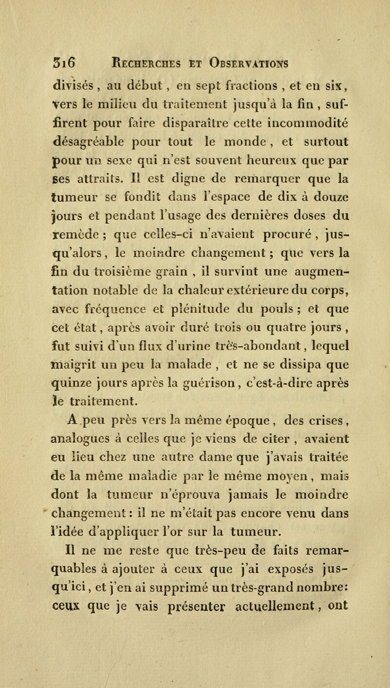 divisés , au début , en sept fractions , et en six, Vers le milieu du traitement jusqu'à la fin , suf- firent pour faire disparaître cette incommodité désagréable pour tout le monde , et surtout pour un sexe qui n'est souvent heureux que par Ses attraits. Il est digne de remarquer que la tumeur se fondit dans l'espace de dix à douze jours et pendant l'usage des dernières doses du remède ; que celles-ci n'avaient procuré , jus- qu'alors , le moindre changement ; que vers la fin du troisième grain , il survint une augmen- tation notable de la chaleur extérieure du corps, avec fréquence et plénitude du pouls ; et que cet état, après avoir duré trois ou quatre jours , fut suivi d'un flux d'urine très-abondant, lequel maigrit un peu la malade , et ne se dissipa que quinze jours après la guérison, c'est-à-dire après le traitement. A peu près vers la même époque , des crises , analogues à celles que je viens de citer , avaient eu lieu chez une autre dame que j'avais traitée de la même maladie par le même moyen, mais dont la tumeur n'éprouva jamais le moindre changement : il ne m'était pas encore venu dans l'idée d'appliquer l'or sur la tumeur. Il ne me reste que très-peu de faits remar- quables à ajouter à ceux que j'ai exposés jus- qu'ici , et j'en ai supprimé un très-grand nombre: ceux que je vais présenter actuellement, ont