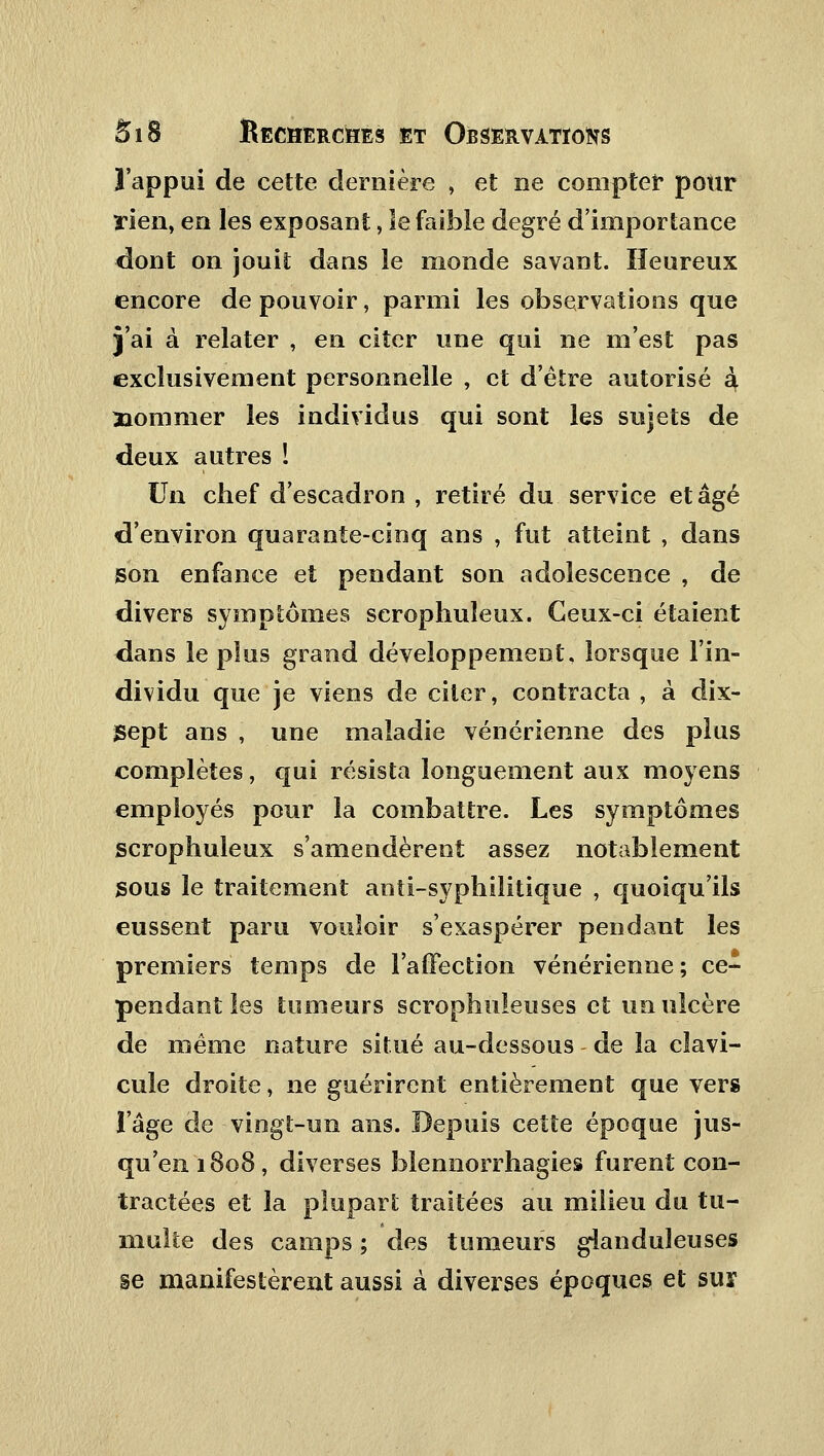 l'appui de cette dernière , et ne compter pour rien, en les exposant, Se faible degré d'importance dont on jouit dans le monde savant. Heureux encore de pouvoir, parmi les observations que j'ai à relater , en citer une qui ne m'est pas exclusivement personnelle , et d'être autorisé à, nommer les individus qui sont les sujets de deux autres ! Un chef d'escadron , retiré du service et âgé d'environ quarante-cinq ans , fut atteint , dans son enfance et pendant son adolescence , de divers symptômes scrophuïeux. Ceux-ci étaient dans le plus grand développement, lorsque l'in- dividu que je viens de citer, contracta , à dix- Sept ans , une maladie vénérienne des plus complètes, qui résista longuement aux moyens employés pour la combattre. Les symptômes scrophuïeux s'amendèrent assez notablement sous le traitement anti-syphilitique , quoiqu'ils eussent paru vouloir s'exaspérer pendant les premiers temps de l'affection vénérienne; ce- pendant les tumeurs scrophuieuses et un ulcère de même nature situé au-dessous de la clavi- cule droite, ne guérirent entièrement que vers l'âge de vingt-un ans. Depuis cette époque jus- qu'en 1808, diverses blennorrhagies furent con- tractées et la plupart traitées au milieu du tu- multe des camps ; des tumeurs glanduleuses se manifestèrent aussi à diverses époques et sur