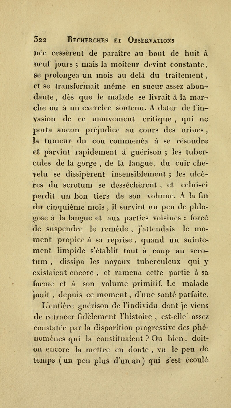 née cessèrent de paraître au bout de huit a neuf jours ; mais la moiteur devint constante, se prolongea un mois au delà du traitement, et se transformait même en sueur assez abon- dante , dès que le malade se livrait à la mar- che ou à un exercice soutenu. A dater de l'in- vasion de ce mouvement critique , qui ne porta aucun préjudice au cours des urines, la tumeur du cou commenéa à se résoudre et parvint rapidement à guérison ; les tuber- cules de la gorge , de la langue, du cuir che- velu se dissipèrent insensiblement ; les ulcè- res du scrotum se desséchèrent , et celui-ci perdit un bon tiers de son volume. A la fin du cinquième mois , il survint un peu de phlo- gose à la langue et aux parties voisines : forcé de suspendre le remède , j'attendais le mo- ment propice à sa reprise , quand un suinte- ment limpide s'établit tout à coup au scro- tum , dissipa les noyaux tuberculeux qui y existaient encore , et ramena cette partie à sa forme et à son volume primitif. Le malade jouit , depuis ce moment, d'une santé parfaite. L'entière guérison de l'individu dont je viens de retracer fidèlement l'histoire , est-elle assez constatée par la disparition progressive des phé- nomènes qui la constituaient ? Ou bien , doit- on encore îa mettre en doute , vu le peu de temps (un peu plus d'un an) qui s'est écoulé