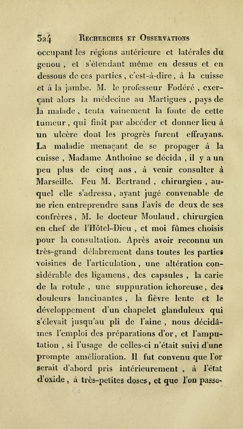 occupant les régions antérieure et latérales du genou , et s'étecdant même en dessus et en dessous de ces parties , c'est-à-dire, à la cuisse et à la jambe. M. le professeur Fodéré , exer- çant alors la médecine au Martigues , pays de ]a malade , tenta vainement la fonte de cette tumeur , qui finit par abcéder et donner lieu à un ulcère dont les progrès furent effrayans. La maladie menaçant de se propager à la cuisse , Madame Anthoine se décida , il y a un peu plus de cinq ans , à venir consulter à Marseille. Feu M. Bertrand , chirurgien , au- quel elle s'adressa, ayant jugé convenable de ne rien entreprendre sans lavis de deux de ses confrères , M. le docteur Moulaud, chirurgien en chef de l'Hôtel-Dieu , et moi fûmes choisis pour la consultation. Après avoir reconnu un très-grand délabrement dans toutes les parties voisines de l'articulation , une altération con- sidérable des ligamens, des capsules , la carie de la rotule , une suppuration ichoreuse, des douleurs lancinantes , la fièvre lente et le développement d'un chapelet glanduleux qui s'élevait jusqu'au pli de l'aine , nous décidâ- mes l'emploi des préparations d'or, et l'ampu- tation , si l'usage de celles-ci n'était suivi d'une prompte amélioration. Il fut convenu que l'or serait d'abord pris intérieurement , à l'état d'oxide , à très-petites doses, et que l'on passe-