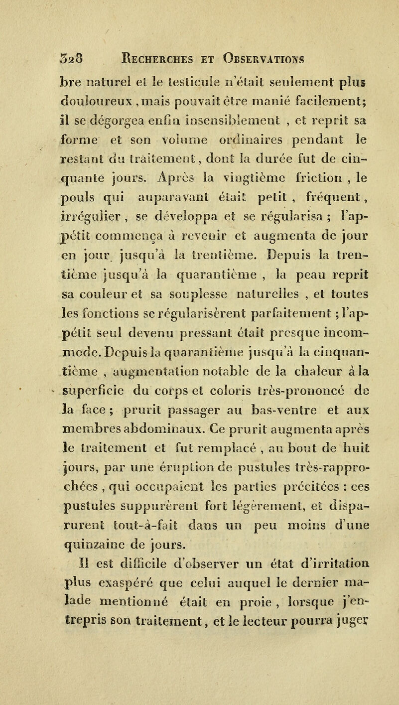 bre naturel et le testicule n'était seulement plus douloureux ,mais pouvait être manié facilement; il se dégorgea enfin insensiblement , et reprit sa forme et son volume ordinaires pendant le restant du traitement, dont la durée fut de cin- quante jours. Après la vingtième friction , le pouls qui auparavant était petit , fréquent, irrégulier , se développa et se régularisa ; l'ap- pétit commença à revenir et augmenta de jour en jour jusqu'à la trentième. Depuis la tren- tième jusqu'à la quarantième , la peau reprit sa couleur et sa souplesse naturelles , et toutes les fonctions se régularisèrent parfaitement ; l'ap- pétit seul devenu pressant était presque incom- mode. Depuis la quarantième jusqu'à la cinquan- tième , augmentation notable de la chaleur à la * superficie du corps et coloris très-prononcé de la face ; prurit passager au bas-ventre et aux membres abdominaux. Ce prurit augmenta après le traitement et fut remplacé , au bout de huit jours, par une éruption de pustules très-rappro- chées , qui occupaient les parties précitées : ces pustules suppurèrent fort légèrement, et dispa- rurent tout-à-fait dans un peu moins d'une quinzaine de jours. Il est difficile d'observer un état d'irritation plus exaspéré que celui auquel le dernier ma- lade mentionné était en proie , lorsque j'en- trepris son traitement, et le lecteur pourra juger