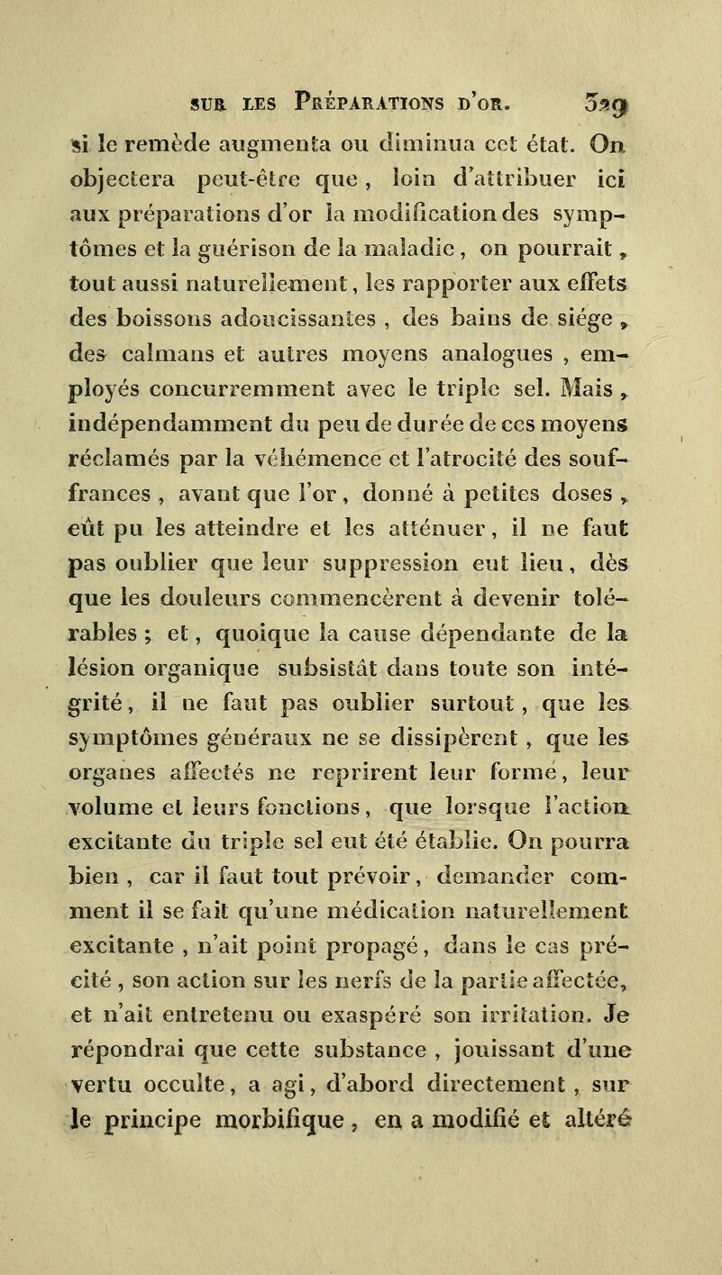 si le remède augmenta ou diminua cet état. On objectera peut-être que, loin d'attribuer ici aux préparations d'or la modification des symp- tômes et la guérison de îa maladie , on pourrait , tout aussi naturellement, les rapporter aux effets des boissons adoucissantes , des bains de siège , des caïmans et autres moyens analogues , em- ployés concurremment avec le triple sel. Mais , indépendamment du peu de durée de ces moyens réclamés par la véhémence et l'atrocité des souf- frances , avant que l'or, donné à petites doses > eut pu les atteindre et les atténuer, il ne faut pas oublier que leur suppression eut lieu, dès que les douleurs commencèrent à devenir toié- rables ; et, quoique la cause dépendante de la lésion organique subsistât dans toute son inté- grité , il ne faut pas oublier surtout, que les symptômes généraux ne se dissipèrent, que les organes affectés ne reprirent leur formé, leur volume et leurs fonctions, que lorsque l'aclioi^ excitante du triple sel eut été établie. On pourra bien, car il faut tout prévoir, demander com- ment il se fait qu'une médication naturellement excitante , n'ait point propagé, dans le cas pré- cité , son action sur les nerfs de la partie affectée, et n'ait entretenu ou exaspéré son irritation. Je répondrai que cette substance , jouissant d'une vertu occulte, a agi, d'abord directement , sur le principe morbifique , en a modifié et altéré