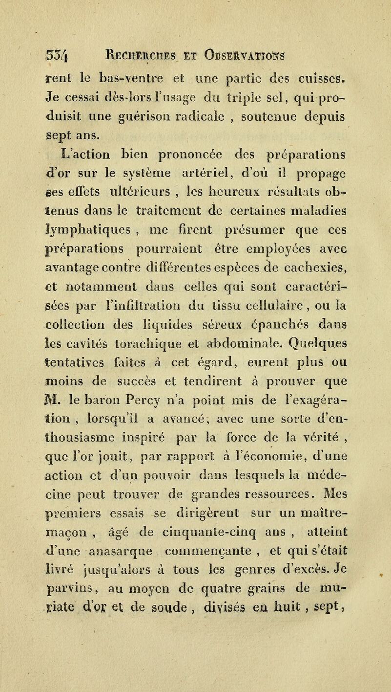 rent le bas-ventre et une partie des cuisses» Je cessai dès-lors l'usage du triple sel, qui pro- duisit une guérison radicale , soutenue depuis sept ans. L'action bien prononcée des préparations d'or sur le système artériel, d'où il propage Bes effets ultérieurs , les heureux résultats ob- tenus dans le traitement de certaines maladies lymphatiques , me firent présumer que ces préparations pourraient être employées avec avantage contre différentes espèces de cachexies, et notamment dans celles qui sont caractéri- sées par l'infiltration du tissu cellulaire , ou la collection des liquides séreux épanchés dans les cavités torachique et abdominale. Quelques tentatives faites à cet égard, eurent plus ou moins de succès et tendirent à prouver que M. le baron Percy n'a point mis de l'exagéra- tion , lorsqu'il a avancé, avec une sorte d'en- thousiasme inspiré par la force de la vérité , que l'or jouit, par rapport à l'économie, d'une action et d'un pouvoir dans lesquels la méde- cine peut trouver de grandes ressources. Mes premiers essais se dirigèrent sur un maître- maçon , âgé de cinquante-cinq ans , atteint d'une anasarque commençante , et qui s'était livré jusqu'alors à tous les genres d'excès. Je parvins, au moyen de quatre grains de mu- riate d'or et de soude , divisés eu huit , sept,