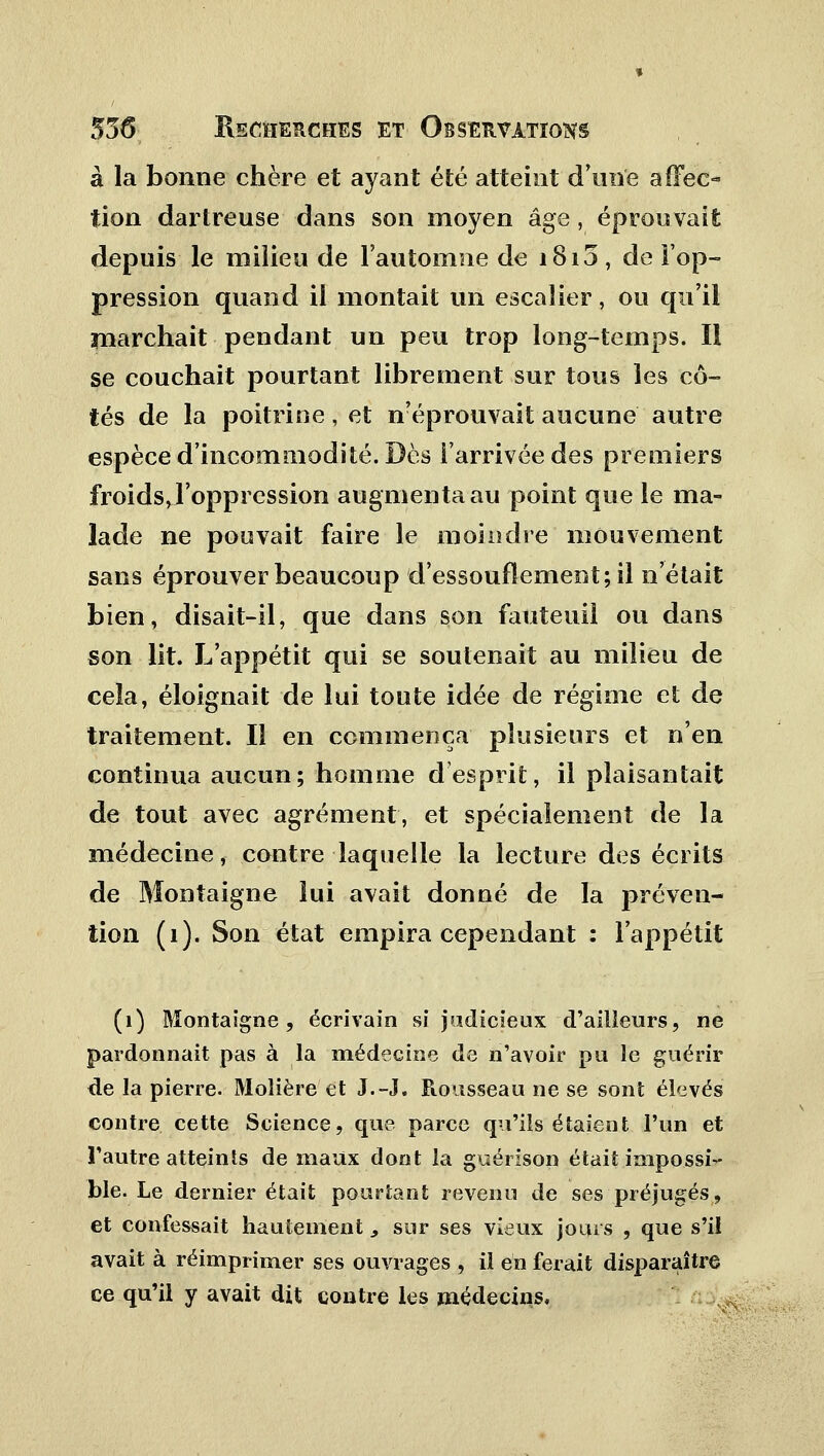 à la bonne chère et ayant été atteint d'une affec- tion dartreuse dans son moyen âge , éprouvait depuis le milieu de l'automne de i8i5, de l'op- pression quand il montait un escalier, ou qu'il marchait pendant un peu trop long-temps. Il se couchait pourtant librement sur tous les cô- tés de la poitrine, et Réprouvait aucune autre espèce d'incommodité. Dès l'arrivée des premiers froids, l'oppression augmenta au point que le ma- lade ne pouvait faire le moindre mouvement sans éprouver beaucoup d'essouflement; il n'était bien, disait-il, que dans son fauteuil ou dans son lit. L'appétit qui se soutenait au milieu de cela, éloignait de lui toute idée de régime et de traitement. Il en commença plusieurs et n'en continua aucun; homme desprit, il plaisantait de tout avec agrément, et spécialement de la médecine, contre laquelle la lecture des écrits de Montaigne lui avait donné de la préven- tion (1). Son état empira cependant : l'appétit (1) Montaigne, écrivain si judicieux d'ailleurs, ne pardonnait pas à la médecine de n'avoir pu le guérir de la pierre. Molière et J.-J, Rousseau ne se sont élevés contre cette Science, que parce qu'ils étaient l'un et l'autre atteints de maux dont la guérison était impossi- ble. Le dernier était pourtant revenu de ses préjugés, et confessait hautement, sur ses vieux jours , que s'il avait à réimprimer ses ouvrages , il en ferait disparaître ce qu'il y avait dit contre les médecins.