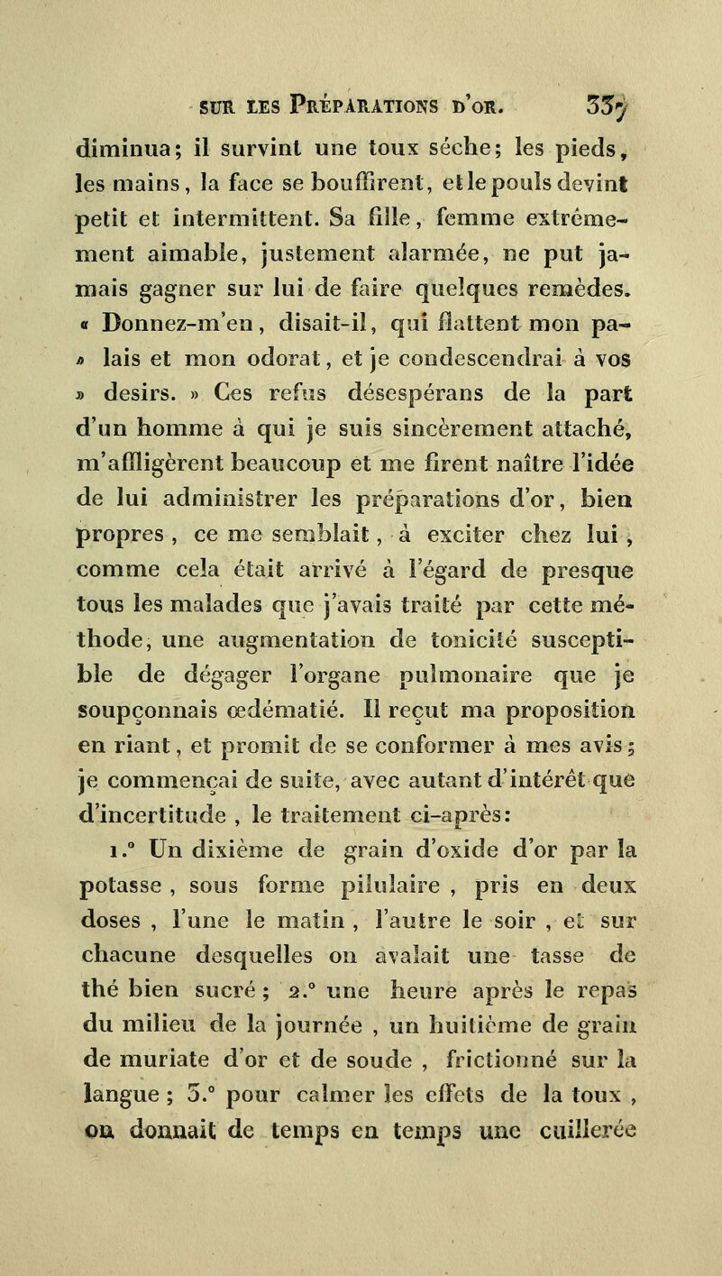 diminua; il survint une toux sèche; les pieds, les mains, la face se bouffirent, et le pouls devint petit et intermittent. Sa fille, femme extrême- ment aimable, justement alarmée, ne put ja- mais gagner sur lui de faire quelques remèdes. « Donnez-m'en, disait-il, qui flattent mon pa- j> lais et mon odorat, et je condescendrai à vos » désirs. » Ces refus désespérans de la part d'un homme à qui je suis sincèrement attaché, m'affligèrent beaucoup et me firent naître l'idée de lui administrer les préparations d'or, bien propres , ce me semblait, à exciter chez lui , comme cela était arrivé à l'égard de presque tous ies malades que j'avais traité par cette mé- thode, une augmentation de tonicité suscepti- ble de dégager l'organe pulmonaire que je soupçonnais œdématié. Il reçut ma proposition en riant, et promit de se conformer à mes avis; je commençai de suite, avec autant d'intérêt que d'incertitude , le traitement ci-après: i.° Un dixième de grain d'oxide d'or par la potasse, sous forme pilulaire , pris en deux doses , l'une le matin , l'autre le soir , et sur chacune desquelles on avalait une tasse de thé bien sucré; 2.0 une heure après le repas du milieu de la journée , un huitième de grain de muriate d'or et de soude , frictionné sur la langue ; 5.° pour calmer les effets de la toux , oû donnait de temps en temps une cuillerée