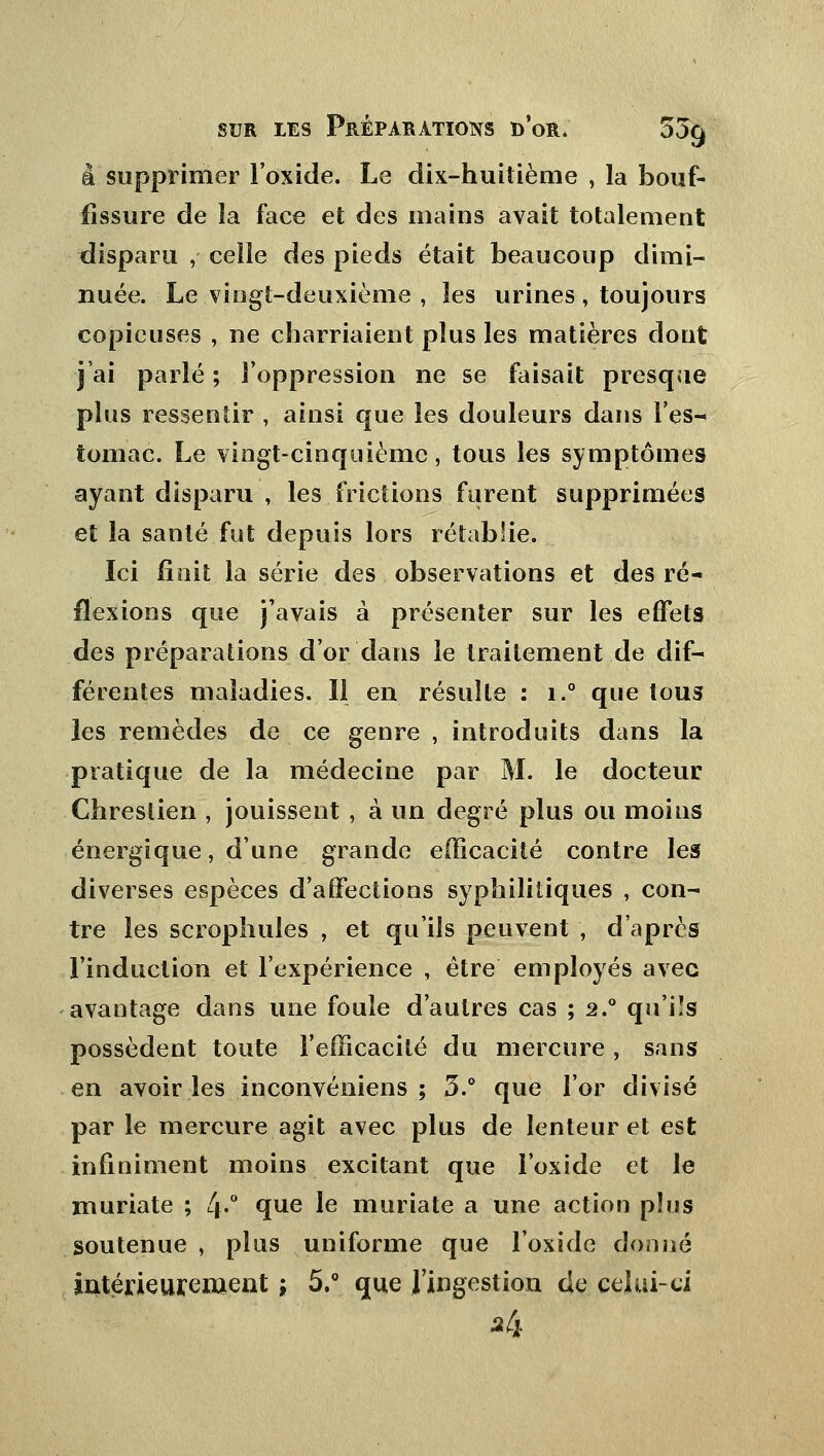 à supprimer l'oxide. Le dix-huitième , la bouf- fissure de la face et des mains avait totalement disparu , celle des pieds était beaucoup dimi- nuée. Le vingt-deuxième , les urines , toujours copieuses , ne charriaient plus les matières dont j'ai parlé ; l'oppression ne se faisait presque plus ressentir , ainsi que ies douleurs dans l'es- tomac. Le vingt-cinquième, tous les symptômes ayant disparu , les frictions furent supprimées et la santé fut depuis lors rétablie. Ici finit la série des observations et des ré- flexions que j'avais à présenter sur les effets des préparations d'or dans le traitement de dif- férentes maladies. Il en résulte : i.° que tous les remèdes de ce genre , introduits dans la pratique de la médecine par M. le docteur Chresiien , jouissent, à un degré plus ou moins énergique, d'une grande efficacité contre les diverses espèces d'affections syphilitiques , con- tre les scrophules , et qu'ils peuvent , d'après l'induction et l'expérience , être employés avec avantage dans une foule d'autres cas ; 2.0 qu'ils possèdent toute l'efficacité du mercure , sans en avoir les inconvéniens ; 3.° que l'or divisé par le mercure agit avec plus de lenteur et est infiniment moins excitant que l'oxide et le muriate ; [\.° que le muriate a une action plus soutenue, plus uniforme que l'oxide donné intérieurement ; 5.° que l'ingestion de celui-ci *4