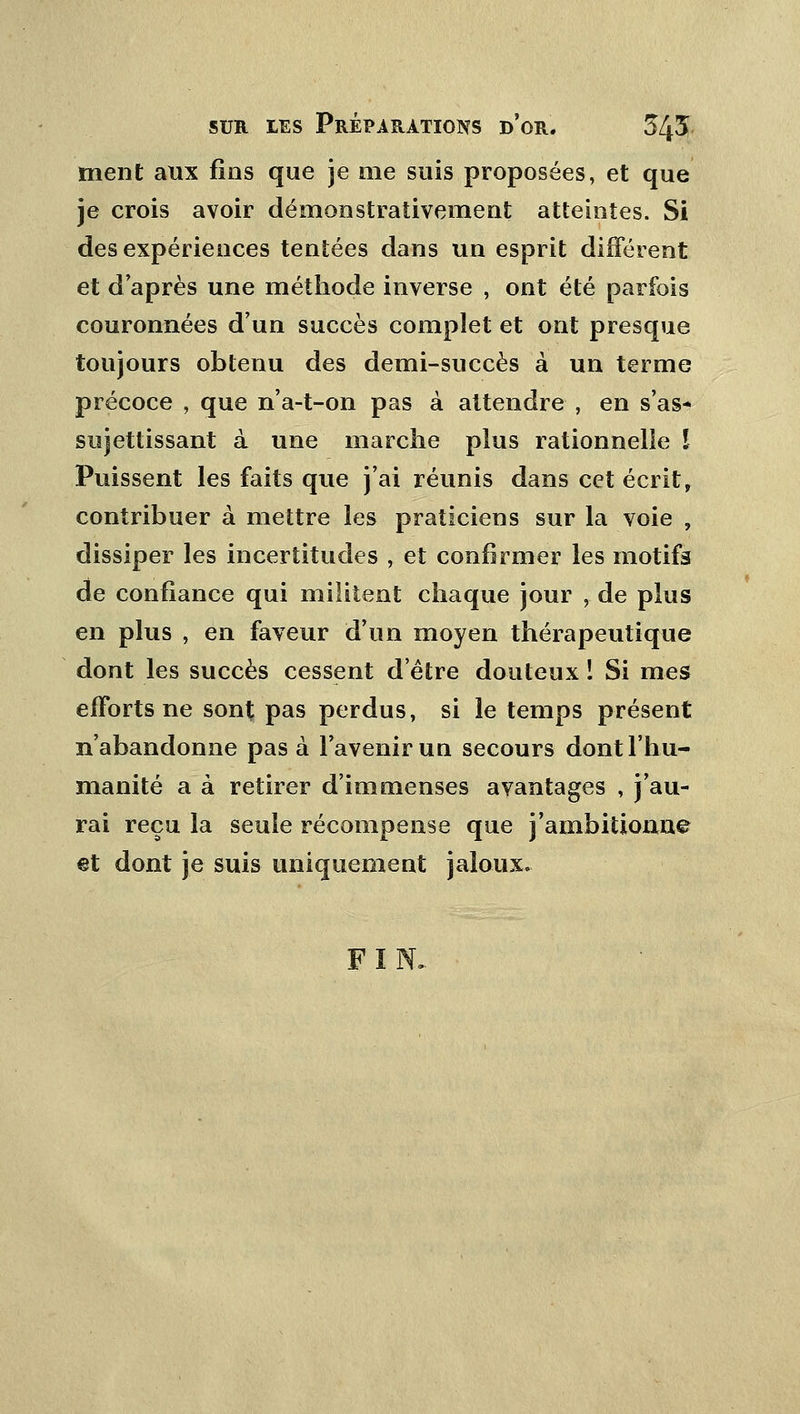 ment aux fins que je me suis proposées, et que je crois avoir démonstraîivement atteintes. Si des expériences tentées dans un esprit différent et d'après une méthode inverse , ont été parfois couronnées d'un succès complet et ont presque toujours obtenu des demi-succès à un terme précoce , que n'a-t-on pas à attendre , en s'as* sujettissant à une marche plus rationnelle l Puissent les faits que j'ai réunis dans cet écrit, contribuer à mettre les praticiens sur la voie , dissiper les incertitudes , et confirmer les motifs de confiance qui militent chaque jour , de plus en plus , en faveur d'un moyen thérapeutique dont les succès cessent d'être douteux ï Si mes efforts ne sont pas perdus, si le temps présent n'abandonne pas à l'avenir uu secours dont l'hu- manité a à retirer d'immenses avantages , j'au- rai reçu la seule récompense que j'ambitionne @t dont je suis uniquement jaloux. FIN.