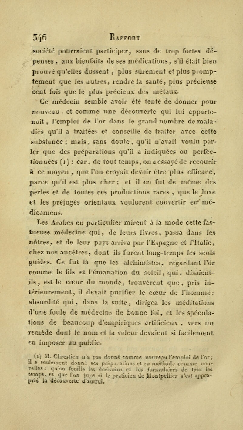 société pourraient participer, sans de trop fortes dé- penses , aux bienfaits de ses médications, s'il était bien prouvé qu'elles dussent . plus sûrement et plus promp- tement que les autres, rendre la santé, pius précieuse cent fois que le plus précieux des métaux. Ce médecin semble avoir été tenté de donner pour nouveau . et comme une découverte qui lui apparte- nait 9 l'emploi de l'or dans le grand nombre de mala- dies qu'il a traitée*, et conseillé de traiter avec bêtifie substance; mais, sans doute, qu'il nTavait voulu par- ler que des préparations qu'il a indiquées ou perfec- tionnées (1) : car, de tout temps, on a essayé de recourir à ce moyen , qoe l'on croyait devoir être pi is efficace, parce qu'il est pius cher; et il en fut de même des perles et de toutes ces productions rares , que le luxe et les préjugés orientaux voulurent convertir err'mé- dicamens. Les Arabes en particulier mirent à îa mode cette f — tueuse médecine qui, de leurs livres, passa dans les nôtres, et de leur pays arriva par l'Espagne et l'Italie, chez nos ancêtres, dont ils furent long-temps les seuls guides. Ce fut là que les alchimistes, regardant Foi comme le fils et l'émanation du soleil, qui. disaient- ils, est le cœur du monde, trouvèrent que, pris in- térieurement, il devait purifier le cœur de l'homme: absurdité qui, dans 3a suite, dirigea les rn d'une foule de médecins de bonne foi, et les spécula- tions de beaucoup d^ruciriques artificieux . vers un remède dont le nom et la valeur devaient si facilement en imposer au puL.ic, (i) M. Chrestîen na pas donné et i . .-; il a seulement cbnn : ses préparation tn veile3 : qu'on fouilie les écrivains et les fcMrœanlaûres temps, et que l'on B praticien fa Wwafpeliiei s'est aj prié la découvert* tTauîrui*