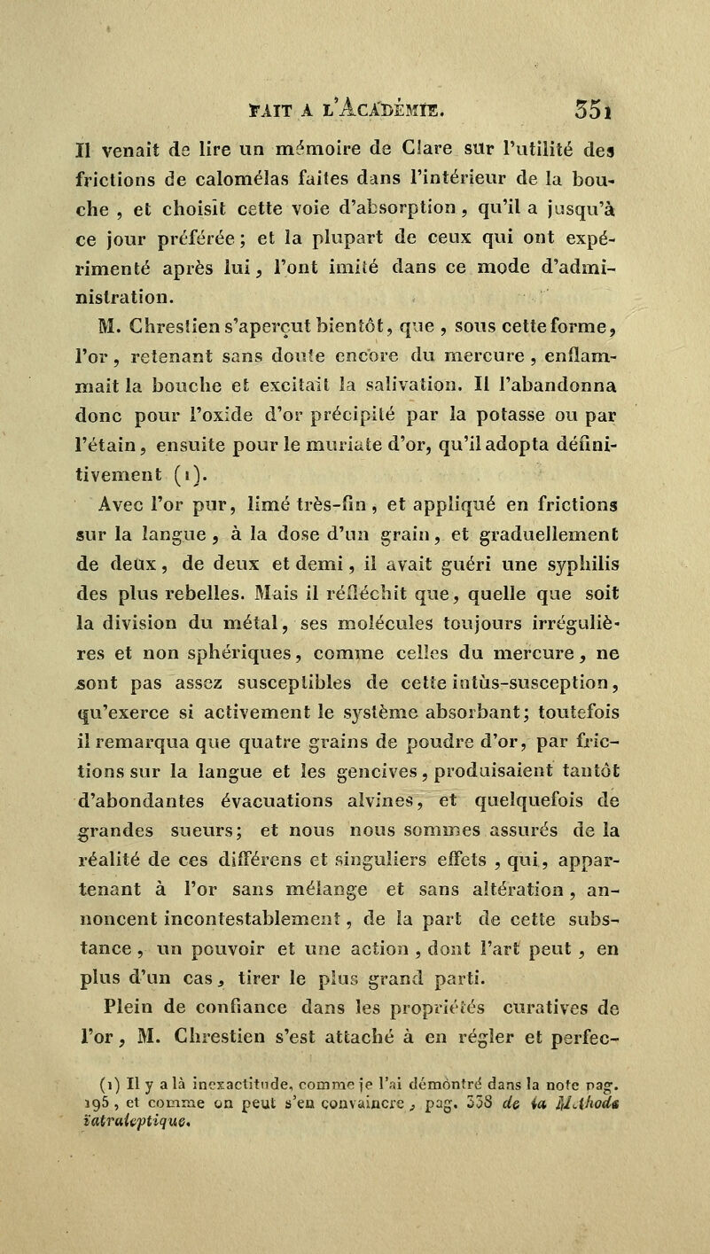 II venait de lire un mémoire de Clare sur l'utilité des frictions de calomélas faites dans l'intérieur de la bou- che , et choisît cette voie d'absorption , qu'il a jusqu'à ce jour préférée; et la plupart de ceux qui ont expé- rimenté après lui, l'ont imité dans ce mode d'admi- nistration. M. Chreslien s'aperçut bientôt, que , sous cetteforme, l'or, retenant sans doute encore du mercure , enflam- mait la bouche et excitait la salivation. Il l'abandonna donc pour l'oxide d'or précipité par la potasse ou par l'étain, ensuite pour le muriate d'or, qu'il adopta défini- tivement (i). Avec l'or pur, limé très-fin, et appliqué en frictions sur la langue , à la dose d'un grain, et graduellement de deux, de deux et demi, il avait guéri une syphilis des plus rebelles. Mais il réfléchit que, quelle que soit la division du métal, ses molécules toujours irréguliè- res et non sphériques, comme celles du mercure, ne sont pas assez susceptibles de cette iotùs-susception, qu'exerce si activement le système absorbant; toutefois il remarqua que quatre grains de poudre d'or, par fric- tions sur la langue et les gencives, produisaient tantôt d'abondantes évacuations alvines, et quelquefois de grandes sueurs; et nous nous sommes assurés de la réalité de ces différens et singuliers effets , qui, appar- tenant à l'or sans mélange et sans altération, an- noncent incontestablement, de la part de cette subs- tance , un pouvoir et une action , dont l'art peut , en plus d'un cas , tirer le plus grand parti. Plein de confiance dans les propriétés curatives de l'or, M. Chrestien s'est attaché à en régler et perfec- (1) Il y a là inexactitude, comme je l'ai démontré dans la note pag. 195, et comme on peut s'en convaincre, pag. 33S de ia M<-t'wds ïatraieptique.