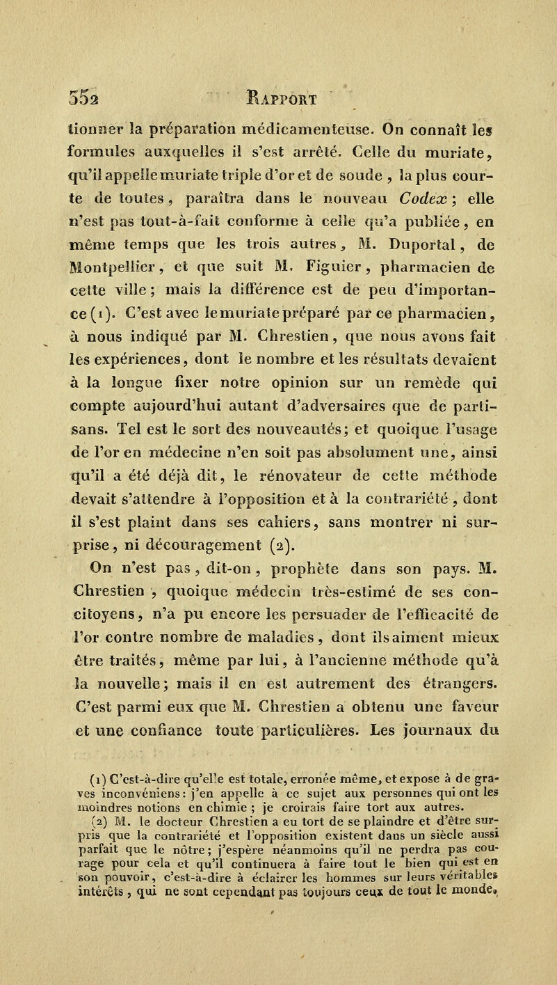 tionner îa préparation médicamenteuse. On connaît les formules auxquelles il s'est arrêté. Celle du muriate, qu'il appelleniuriate triple d'or et de soude , la plus cour- te de toutes, paraîtra dans le nouveau Codex ; elle n'est pas tout-à-fait conforme à celle qu'a publiée, en même temps que les trois autres 3 M. Duportal, de Montpellier, et que suit M, Figuier, pharmacien de cette ville ; mais la différence est de peu d'importan- ce (i). C'est avec le muriate préparé parce pharmacien, à nous indiqué par M. Chrestien, que nous avons fait les expériences, dont le nombre et les résultats devaient à la longue fixer notre opinion sur un remède qui compte aujourd'hui autant d'adversaires que de parti- sans. Tel est le sort des nouveautés; et quoique l'usage de l'or en médecine n'en soit pas absolument une, ainsi qu'il a été déjà dit, le rénovateur de cette méthode devait s'attendre à l'opposition et à la contrariété, dont il s'est plaint dans ses cahiers, sans montrer ni sur- prise, ni découragement (2). On n'est pas , dit-on , prophète dans son pays. M. Chrestien , quoique médecin très-estimé de ses con- citoyens, n'a pu encore les persuader de l'efficacité de l'or contre nombre de maladies, dont ils aiment mieux être traités, même par lui, à l'ancienne méthode qu'à la nouvelle; mais il en est autrement des étrangers. C'est parmi eux que M. Chrestien a obtenu une faveur et une confiance toute particulières. Les journaux du (1) C'est-à-dire qu'elle est totale, erronée même., et expose à de gra- ves inconvéniens : j'en appelle à ce sujet aux personnes qui ont les moindres notions en chimie ; je croirais faire tort aux autres. (2) M. le docteur Chrestien a eu tort de se plaindre et d'être sur- pris que la contrariété et l'opposition existent dans un siècle aussi parfait que le nôtre ; j'espère néanmoins qu'il ne perdra pas cou- rage pour cela et qu'il continuera à faire tout le bien qui est en son pouvoir, c'est-à-dire à éclairer les hommes sur leurs véritables intérêts , qui ne sont cependant pas toujours ceu,* de tout le monde»