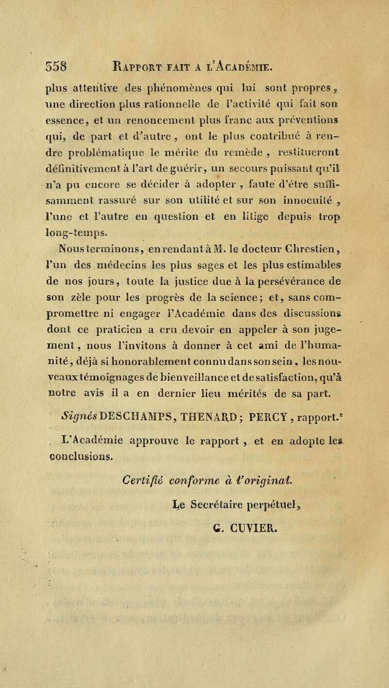 plus attentive des phénomènes qui lui sont propres ? une direction plus rationnelle de l'activité qui fait son essence, et un renoncement plus franc aux préventions qui, de part et d'autre, ont le plus contribué à ren- dre problématique le mérite du remède , restitueront définitivement à l'art de guérir, un secours puissant qu'il n'a pu encore se décider à adopter , faute d'être sufïi- samment rassuré sur son utilité et sur son innocuité 3 l'une et l'autre en question et en litige depuis trop long-temps. Nous terminons, en rendant à M. le docteur Ghrestien, l'un des médecins les plus sages et les plus estimables de nos jours, toute la justice due à la persévérance de son zèle pour les progrès de la science; et, sans com- promettre ni engager l'Académie dans des discussions dont ce praticien a cru devoir en appeler à son juge- ment , nous l'invitons à donner à cet ami de l'huma- nité , déjà si honorablement connu dans son sein, les nou- veaux téinoignages de bienveillance et de satisfaction, qu'à notre avis il a en dernier lieu mérités de sa part. 4%?iésDESCHAMPS,THENAB.D; PERCY, rapport.5 L'Académie approuve le rapport , et en adopte lea conclusions. Certifié conforme à t'original* Le Secrétaire perpétuel* G, CUVIER.