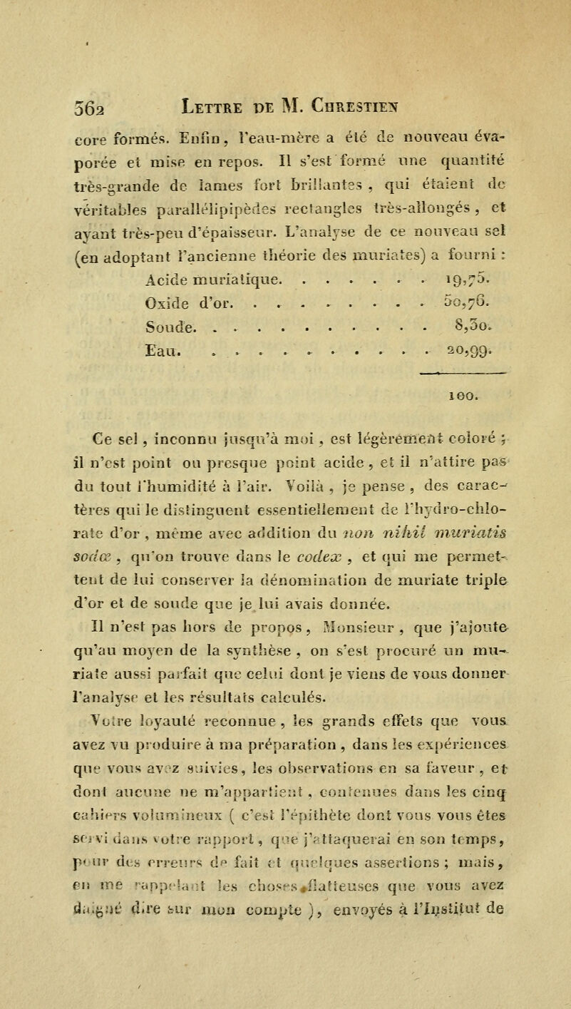 core formés. Enfin, î'eau-mère a été de nouveau éva- porée et mise en repos. Il s'est formé une quantité très-grande de lames fort brillantes , qui étaient de véritables paraïlélipipèdes rectangles irès-ailongés , et ayant très-peu d'épaisseur. L'analyse de ce nouveau set (en adoptant l'ancienne théorie des muriates) a fourni : Acide muriatique i9>/5. Oxide d'or. . , 00,76. Soude S,3o. Eau. 20,99. 100. Ce sel , inconnu jusqu'à moi, est légèrement coloré ; il n'est point ou presque point acide, et il n'attire pas du tout l'humidité à l'air. Voilà , je pense , des carac- tères qui le distinguent essentiellement de l'hydro-chlo- rate d'or , même avec addition du non nikil muriatis sodœ , qu'on trouve dans le codex , et qui me permet- tent de lui conserver ia dénomination de muriate triple d'or et de soude que je lui avais donnée. Il n'est pas hors de propos , Monsieur , que j'ajoute qu'au moyen de la synthèse , on s'est procuré un mu- riate aussi parfait que celui dont je viens de vous donner l'analyse et les résultats calculés. Votre loyauté reconnue, les grands effets que vous avez vu produire à ma préparation , dans les expériences que vous avez suivies, les observations en sa faveur , et dont aucune ne m'appartient, contenues dans les cinq cahiers volumineux ( c'est l'épithète dont vous vous êtes servi dans votre rapport, que j'attaquerai en son temps, pour des erreur'; dp fait et quelques assertions; mais, en me rappelant les choses «flatteuses que vous avez âuiçuè dire cur mon compte ), envoyés à l'Institut de