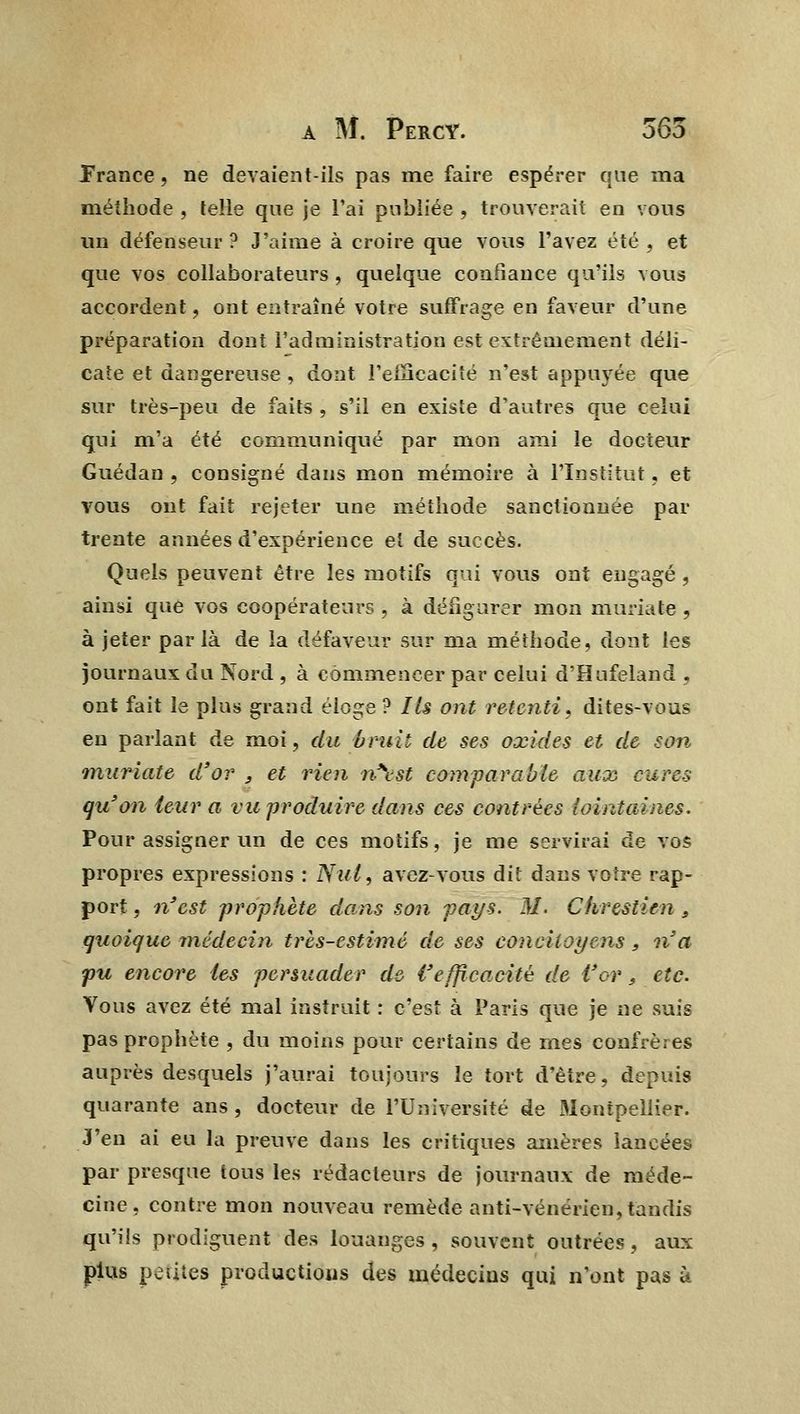 France, ne devaient-ils pas me faire espérer que ma méthode , telle que je l'ai publiée , trouverait en vous un défenseur ? J'aime à croire que vous l'avez été , et que vos collaborateurs , quelque confiance qu'ils vous accordent, ont entraîné votre suffrage en faveur d'une préparation dont l'administration est extrêmement déli- cate et dangereuse , dont l'efficacité n'est appuyée que sur très-peu de faits , s'il en existe d'autres que celui qui m'a été communiqué par mon ami le docteur Guédan , consigné dans mon mémoire à l'Institut, et vous ont fait rejeter une méthode sanctionnée par trente années d'expérience et de succès. Quels peuvent être les motifs qui vous ont engagé , ainsi que vos coopérateurs , à défigurer mon muriate , à jeter par là de la défaveur sur ma méthode, dont les journaux du Nord , à commencer par celui d'Hufeland , ont fait le plus grand éloge ? Ils ont retenti, dites-vous en parlant de moi, du bruit de ses oxides et de son muriate d'or , et rien n\st comparable aux cura qu'on leur a vu produire dans ces contrées 'lointaines. Pour assigner un de ces motifs, je me servirai de vos propres expressions : Nul, avez-vous dit dans votre rap- port , n'est prophète dans son pays. M. Chrestien , quoique-médecin très-estime de ses concitoyens, n'a pu encore les persuader de l'efficacité de l'or 9 etc. Vous avez été mal instruit : c'est à Paris que je ne suis pas prophète , du moins pour certains de mes confrères auprès desquels j'aurai toujours le tort d'être, depuis quarante ans , docteur de l'Université de Montpellier. J'en ai eu la preuve dans les critiques amères lancées par presque tous les rédacteurs de journaux de méde- cine, contre mon nouveau remède anti-vénérien, tandis qu'ils prodiguent des louanges, souvent outrées, aux plus petites productions des médecins qui n'ont pas h