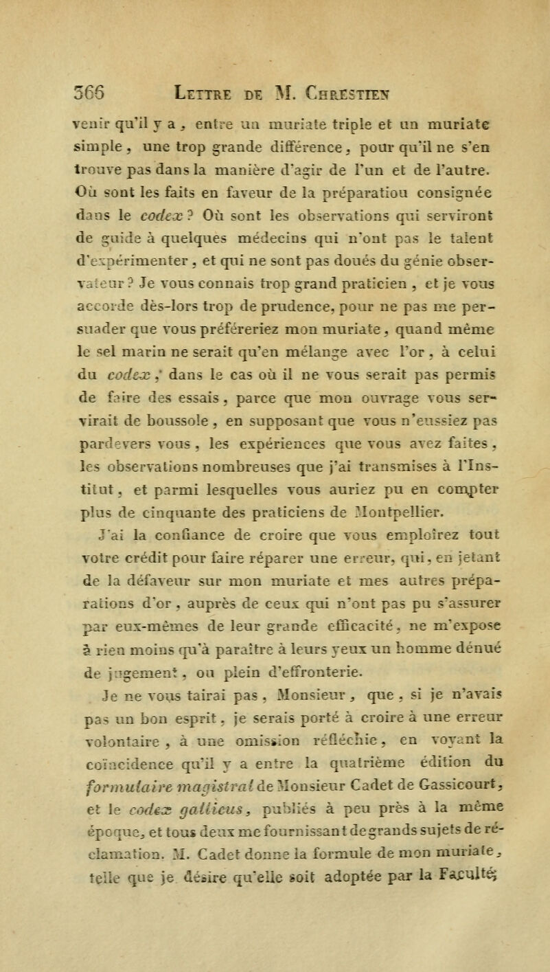 venir qu'il y a , entre un muriate triple et an muriate simple, une trop grande différence, pour qu'il ne s'en trouve pas dans la manière d'agir de l'un et de l'autre. Où sont les faits en faveur de la préparatiou consignée dans le codex ? Où sont les observations qui serviront de guide à quelques médecins qui n'ont pas le talent d'expérimenter , et qui ne sont pas doués du génie obser- v :ar ? Je vous connais trop grand praticien , et je vous accorde dès-lors trop de prudence, pour ne pas me per- suader que vous préféreriez mon muriate, quand même le sel marin ne serait qu'en mélange avec l'or , à celui du codex ,' dans le cas où il ne vous serait pas permis de faire des essais, parce que mon ouvrage vous ser- virait de boussole , en supposant que vous n'eussiez pas pardevers vous , les expériences que vous avez faites . les observations nombreuses que j'ai transmises à l'Ins- titut, et parmi lesquelles vous auriez pu en compter plus de cinquante des praticiens de Montpellier. J'ai la confiance de croire que vous emploîrez tout votre crédit pour faire réparer une erreur, qui. en jetant de la défaveur sur mon muriate et mes autres prépa- rations d'or , auprès de ceux qui n'ont pas pu s'assurer dp eux-mêmes de leur grande efficacité, ne m'expose à rien moins qu'à paraître à leurs yeux un homme dénué de jugement, ou plein d'effronterie. Je ne vous tairai pas , Monsieur , que , si je n'avai? pas un bon esprit, je serais porté à croire à une erreur volontaire, à une omission réfléchie, en voyant la coïncidence qu'il y a entre la quatrième édition du formulaire maoistrntde Monsieur Cadet de Gassicourt, et le codex gailicus, publiés à peu près à la même oe3 et tous deux me fournissant de grands sujets de ré- clamation. M. Cadet donne ia formule de mon muriate . telle que je désire qu'elle soit adoptée par la Faculté;