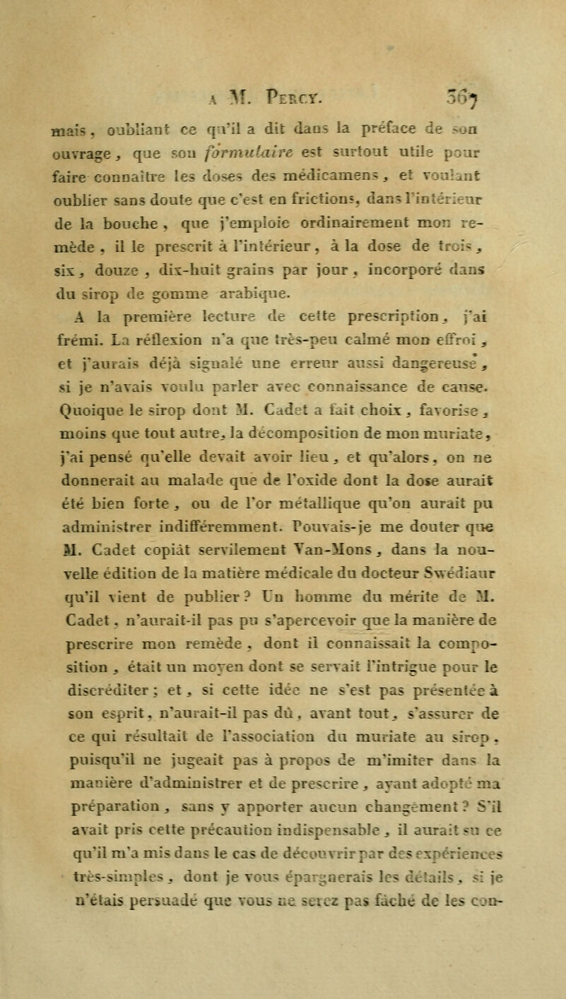 M. Pe*c*. r> ■MHS, I ce qu'il a dit dans la pref. ce .--- son ouvrage , que : :;' st. ' ; : faire ce oublier sans doute que c'est tni de la bouche, que j linairernent mon re- mède, il le prescrit à l'intérieur . à la dose de ti six, douze . dix-huit grains par jour, incorpore dans du sirop de gomm A la premiëi frémi. L irs-peu calmé \, et j'aurais déjà sig té une errenr aussi dangereus:, si je n'avais voul • rose. Quoique le sii : M. Cad . choix , favorise 3 moins que tout autre,, la décomposition de m : j'ai pense qu'elle devait .- i. et qu'alors, on ne donnerait an malade que de l'oxide dont la dose aurait été bien foi te . ou de l'or métallique qu'on aurait pu administrer indifféremment. Pouvais-je me douter ■ SI. Cadet copiât servilement Yan-Mons , dans la nou- velle édition de la matière médicale du docteur Svrédiaur qu'il ^ent de publier? On homme du mérite de M. Cadet . n'aurai L- rreevoir que h prescrû -. - dont il connaissais la compo- sition ,. était un me7c »e servait l'intrigue r ;.ur le ..ter: et. si cette idée ne s'est pas presenue à son esprit, n'auiait-il pas dû, avant tout,, s'assurer de ce qui résultait de l'associatirn du m au sirop. puisqu'il ne jugeait pas a pv;T? _e m'imiter dans la manière nistrer et de prescrire .. - - iptima préparation, sans y apportei S'il avait pri> cette précaution rad qu'il m'a mis dans le cas d très-simples . dont je v . n'étais persuadé que vous ne serez pas f«u