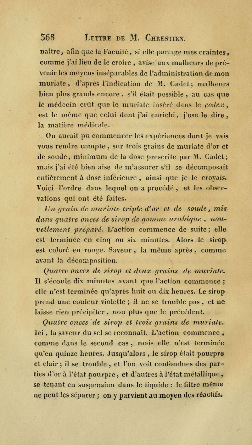 naître, afin que la Faculté, si elle partage mes craintes, comme j'ai lieu de le croire , avise aux malheurs de pré- venir les moyens inséparables de l'administration démon muriate, d'après l'indication de M. Cadet; malheurs bien plus grands encore , s'il était possible , au cas que le médecin crût que le muriate inséré dans le codex, est le même que celui dont j'ai enrichi, j'ose le dire, la matière médicale. On aurait pu commencer les expériences dont je vais vous rendre compte , sur trois grains de muriate d'or et de soude, minimum de la dose prescrite par M. Cadet; mais j'ai été bien aise de m'assurer s'il se décomposait entièrement à dose inférieure , ainsi que je le croyais. Voici l'ordre dans lequel on a procédé , et les obser- vations qui ont été faites. Un grain de muriate triple d'or et de soude, mis dans quatre onces de sirop de gomme arabique , nou- vellement préparé. L'action commence de suite ; elle est terminée en cinq ou six minutes. Alors le sirop est coloré en ronge. Saveur, la même après, comme avant la décomposition. Quatre onces de sirop et deux grains de muriate. Il s'écoule dix minutes avant que l'action commence ; elle n'est terminée qu'après huit ou dix heures. Le sirop prend une couleur violette ; il ne se trouble pas , et ne laisse rien précipiter, non plus que le précédent. Quatre onces de sirop et trois grains de muriate. Ici, la saveur du sel se reconnaît. L'action commence , comme dans le second cas , mais elle n'est terminée qu'en quinze heures. Jusqu'alors , le sirop était pourpre et clair ; il se trouble , et l'on voit confondues des par- ties d'or à l'état pourpre, et d'autres à l'état métallique, se tenant eu suspension dans le liquide : le filtre même ne peut les séparer ; on y parvient au moyen des réactifs.