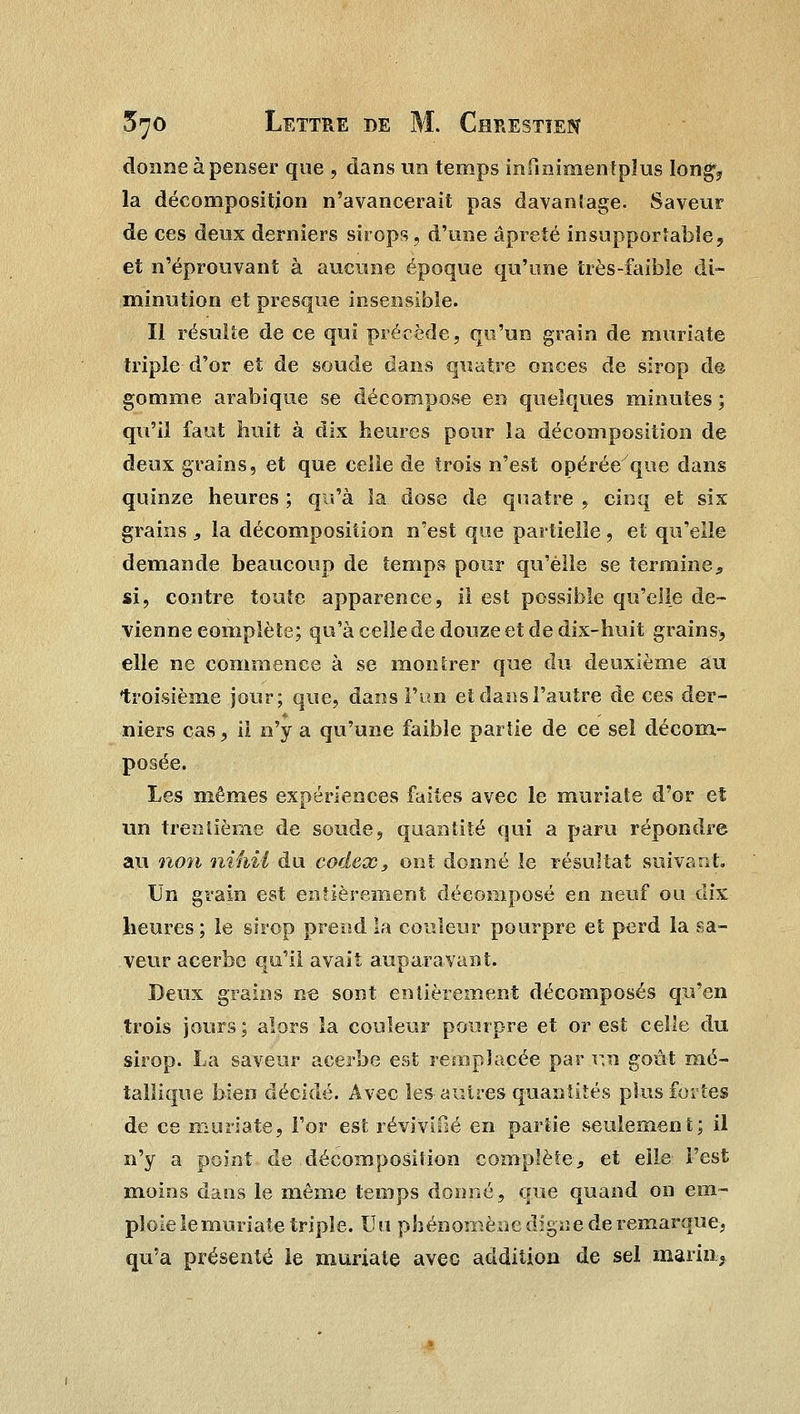 donne à penser que , dans un temps infmimentpïus longv la décomposition n'avancerait pas davantage. Saveur de ces deux derniers sirops, d'une âpreié insupportable, et n'éprouvant à aucune époque qu'une très-faible di- minution et presque insensible. Il résulte de ce qui précède, qu'un grain de muriate triple d'or et de soude dans quatre onces de sirop de gomme arabique se décompose en quelques minutes ; qu'il faut huit à dix heures pour la décomposition de deux grains, et que celle de trois n'est opérée que dans quinze heures ; qu'à la dose de quatre , cinq et six grains , la décomposition n'est que partielle , et qu'elle demande beaucoup de temps pour qu'elle se termine, si, contre toute apparence, il est possible qu'elle de- vienne complète; qu'à celle de douze et de dix-huit grains, elle ne commence à se montrer que du deuxième au troisième jour; que, dans l'un et dans l'autre de ces der- niers cas, il n'y a qu'une faible partie de ce seî décom- posée. Les mêmes expériences faites avec le muriate d'or et un trentième de soude, quantité qui a paru répondre au non nihii du codex, ont donné le résultat suivant. Un grain est entièrement décomposé en neuf ou dix heures; le sirop prend la couleur pourpre et perd la sa- veur acerbe qu'il avait auparavant. Deux grains n« sont entièrement décomposés qu'en trois jours; alors la couleur pourpre et or est celle du sirop. La saveur acerbe est remplacée par un goût mé- tallique bien décidé. Avec les-autres quantités plus fortes de ce muriate, l'or est revivifié en partie seulement; il n'y a point de décomposition complète, et elle l'est moins dans le même temps donné, que quand on em- ploie le muriate triple. Un phénomène digne de remarque-, qu'a présenté le muriate avec addition de sel marin.