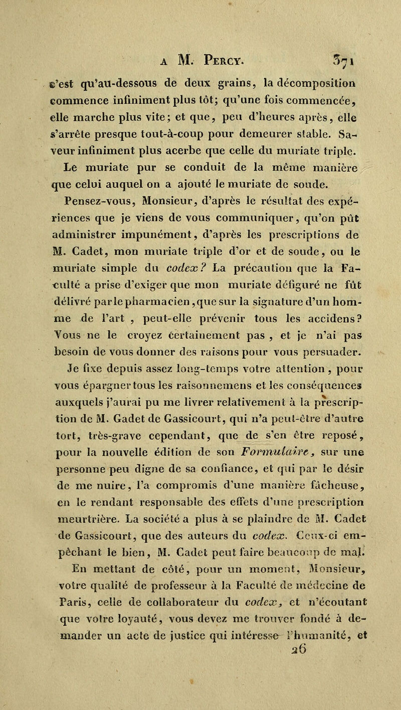 ©'est qu'au-dessous de deux grains, la décomposition commence infiniment plus tôt; qu'une fois commencée, elle marche plus vite ; et que, peu d'heures après, elle s'arrête presque tout-à-coup pour demeurer stable. Sa- veur infiniment plus acerbe que celle du muriate triple. Le muriate pur se conduit de la même manière que celui auquel on a ajouté le muriate de soude. Pensez-vous, Monsieur, d'après le résultat des expé- riences que je viens de vous communiquer, qu'on pût administrer impunément, d'après les prescriptions de M. Cadet, mon muriate triple d'or et de soude, ou le muriate simple du codex? La précaution que la Fa- culté a prise d'exiger que mon muriate défiguré ne fût délivré parle pharmacien ,que sur la signature d'un hom- me de l'art , peut-elle prévenir tous les accidens? Vous ne le croyez certainement pas , et je n'ai pas besoin de vous donner des raisons pour vous persuader. Je fixe depuis assez long-temps votre attention, pour vous épargner tous les raisonnemens et les conséquences auxquels j'aurai pu me livrer relativement à la prescrip- tion de M. Gadet de Gassicourt, qui n'a peut-être d'autre tort, très-grave cependant, que de s'en être reposé, pour la nouvelle édition de son Formulaire, sur une personne peu digne de sa confiance, et qui par le désir de me nuire, l'a compromis d'une manière fâcheuse, en le rendant responsable des effets d'une prescription meurtrière. La société a plus à se plaindre de M. Cadet de Gassicourt, que des auteurs du codex. Ceux-ci em- pêchant le bien, M. Cadet peut faire beaucoup de mal. En mettant de côté, pour un moment, Monsieur, votre qualité de professeur à la Faculté de médecine de Paris, celle de collaborateur du codex., et n'écoutant que votre loyauté, vous devez me trouver fondé à de- mander un acte de justice qui intéresse l'humanité, et 26