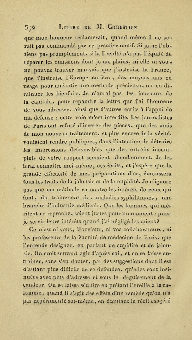 que mon honneur réclamerait, quand même il ne se-» rait pas commandé par ce premier motif. Si je ne l'ob- tiens pas promptement, si la Faculté n'a pas l'équité de réparer les omissions dont je me plains, ni elle ni vous ne pouvez trouver mauvais que j'instruise la France, que j'instruise l'Europe entière , des moyens mis en usage pour anéantir une méthode précieuse, ou en di- minuer les bienfaits. Je n'aurai pas les journaux de la capitale, pour répandre la lettre que j'ai l'honneur de vous adresser, ainsi que d'autres écrits à l'appui de ma défense : cette voie m'est interdite. Les journalistes de Paris ont refusé d'insérer des pièces, que des amis de mon nouveau traitement, et plus encore de la vérité, voulaient rendre publiques, dans l'intention de détruire les impressions défavorables que des extraits incom- plets de votre rapport semaient abondamment. Je les ferai connaître moi-même, ces écrits, et j'espère que la grande efficacité de mes préparations d'or3 émoussera tous les traits de la jalousie et de la cupidité. Je n'ignore pas que ma méthode va contre les intérêts de ceux qui font, du traitement des maladies syphilitiques, une branche d'industrie médicale. Que les hommes qui mé- ritent ce reproche, soient justes pour un moment : puis- se servir leurs intérêts quand j'ai négligé les miens? Ce n'est ni vous, Monsieur, ni vos collaborateurs, ni les professeurs de la Faculté de médecine de Paris, que j'entends désigner, en parlant de cupidité et de jalou- sie. On croit souvent agir d'après soi,, et on se laisse en- traîner, sans s'en douter, par des suggestions dont ii est d'autant plus difficile de se défendre, qu'elles sont insi- nuées avec plus d'adresse et sous le déguisement de la candeur. On se laisse séduire eu prêtant l'oreille à la ca- lomnie, quand il s'agit des effets d'un remède qu'on n'a pas expérimenté soi-même, en écoutant le récit exagéré