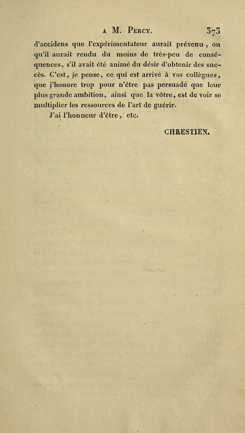 d'accidens que l'expérimentateur aurait prévenu , ou qu'il aurait rendu du moins de très-peu de consé- quences, s'il avait été animé du désir d'obtenir des suc- cès. C'est, je pense, ce qui est arrivé à vos collègues, que j'honore trop pour n'être pas persuadé que leur plus grande ambition, ainsi que. la vôtre, est de voir se multiplier les ressources de l'art de guérir. «J'ai l'honneur d'être, etc. CHRESTIEN.