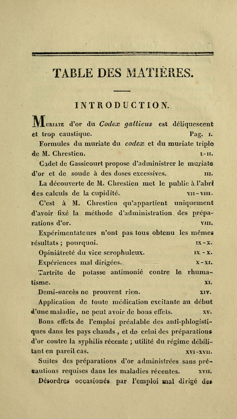 TABLE DES MATIÈRES INTRODUCTION. IVluRiATB d'or du Codex gallicus est déliquescent et trop caustique. Pag. i. Formules du muriate du codex et du muriate triple de M. Chrestien. i-ii. Cadet de Gassicourt propose d'administrer le muriate d'or et de soude à des doses excessives. m. La découverte de M. Chrestien met le public à l'abri des calculs de la cupidité. vu-vin. C'est à M. Chrestien qu'appartient uniquement d'avoir fixé la méthode d'administration des prépa- rations d'or. vin. Expérimentateurs n'ont pa& tous obtenu les mêmes résultats; pourquoi. ix-x. Opiniâtreté du vice scrophuleux. ix -x. Expériences mal dirigées. x-xi. Tartrite de potasse antimonié contre le rhuma- tisme, xi. Demi-succès ne prouvent rien. xiv. Application de toute médication excitante au début d'une maladie, ne peut avoir de bons effets. xv. Bons effets de l'emploi préalable des anli-phlogisti- ques dans les pays chauds , et de celui des préparation* d'or contre la syphilis récente ; utilité du régime débili- tant en pareil cas. xvi-xvn. Suites des préparations d'or administrées sans pré- cautions requises dans les maladies récentes. xvn. Désordres occasionés par l'emploi mal dirigé dss