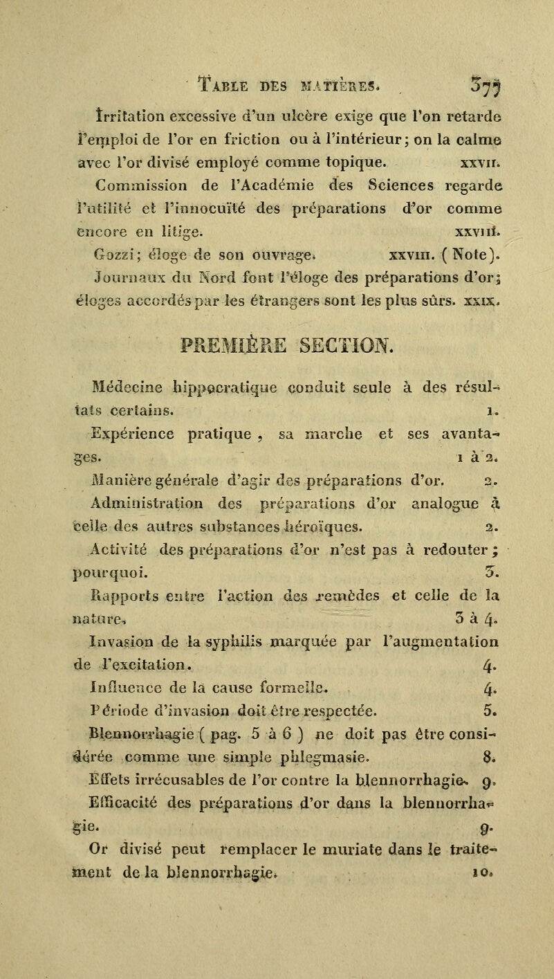 Irritation excessive d'un ulcère exige que l'on retarde Fempîoi de l'or en friction ou à l'intérieur; on la calme avec l'or divisé emplojré comme topique. xxvir. Commission de l'Académie des Sciences regarde l'utilité et l'innocuité des préparations d'or comme encore en litige. xxvni. Gozzi; éloge de son ouvrage* xxvin. (Note). Journaux du Nord font l'éloge des préparations d'or| éloges accordés par les étrangers sont les plus sûrs. xxix. PREMIÈRE SECTION. Médecine hippocratique conduit seule à des résul~ tats certains. 1. Expérience pratique , sa marche et ses avanta-* ges. 1 à 2. Manière générale d'agir des préparations d'or. 2. Administration des préparations d'or analogue à celle des autres substances héroïques. 2. Activité des préparations d'or n'est pas à redouter ; pourquoi. 5. Rapports entre l'action des .remèdes et celle de la nature, 3 à 4» Invasion de la syphilis marquée par l'augmentation de l'excitation. 4* Influence de la cause formelle. 4« Période d'invasion doit être respectée. 5. BlennoiTiiagie ( pag. 5 à 6 ) ne doit pas être consi- aérée comme une simple phlegmasie. 8. Effets irrécusables de l'or contre la bjennorrhagifr. 9, Efficacité des préparations d'or dans la blenuorrha* gie. 9. Or divisé peut remplacer le muriate dans le traite- ment de la bïennorrhagie* io.