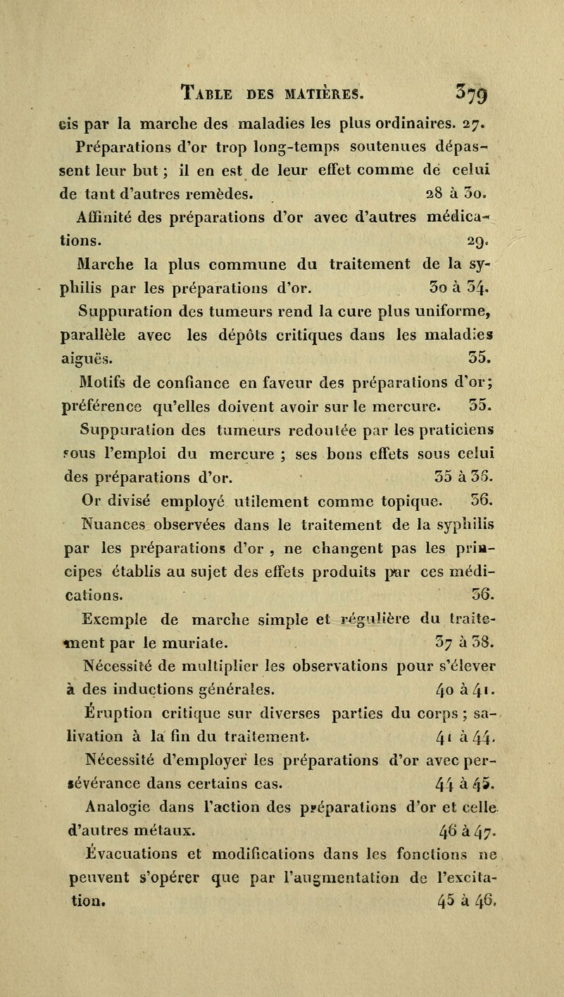 Gis par la marche des maladies les plus ordinaires. 27. Préparations d'or trop long-temps soutenues dépas- sent leur but; il en est de leur effet comme dé celui de tant d'autres remèdes. 28 à 5o. Affinité des préparations d'or avec d'autres médica- tions. 29. Marche la plus commune du traitement de la sy- philis par les préparations d'or. 3o à 54- Suppuration des tumeurs rend la cure plus uniforme, parallèle avec les dépôts critiques dans les maladies aiguës. 55. Motifs de confiance en faveur des préparations d'or; préférence qu'elles doivent avoir sur le mercure. 35. Suppuration des tumeurs redoutée par les praticiens fous l'emploi du mercure ; ses bons effets sous celui des préparations d'or. • 35 à 35. Or divisé employé utilement comme topique. 56. Nuances observées dans le traitement de la syphilis par les préparations d'or , ne changent pas les pria- cipes établis au sujet des effets produits par ces médi- cations. 56. Exemple de marche simple et régulière du traite- ment par le muriate. 57 à 58. Nécessité de multiplier les observations pour s'élever à des inductions générales. 4° à 41- Éruption critique sur diverses parties du corps ; sa- livation à la fin du traitement. 4£ à 44' Nécessité d'employer les préparations d'or avec per- iévérance dans certains cas. 44 à 45. Analogie dans l'action des ppéparations d'or et celle d'autres métaux. 4° à 47- Evacuations et modifications dans les fonctions ne peuvent s'opérer que par l'augmentation de l'excita- tion. 45 à 46.