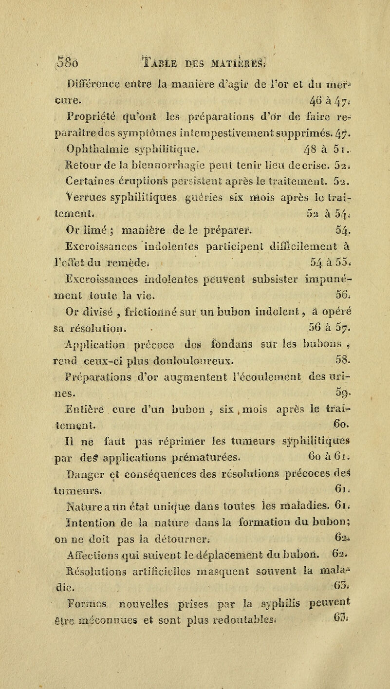 Différence entré la manière d'agir de l'or et du mer- cure. 4.6 à 4 7* Propriété qu'ont les préparations d'dr de faire re- paraître des symptômes infempestivement supprimés, fy}. Ophthalmie syphilitique. 48 à 5i. Retour de la blennorrhagte peut tenir lieu de crise. 52 s Certaines éruptions persistent après le traitement. 52. Verrues syphilitiques guéries six mois après le trai- tement* 52 à 54ô Or limé ; manière de le préparer* 54- Excroissances indolentes participent difficilement à l'effet du remède* 54 à 55* Excroissances indolentes peuvent subsister impuné- ment toute la vie. 5ô. Or -divisé ? frictionné sur Un bubon indolent, a opéré Sa résolution» • 56 à 57* 'Application précoce des Ibndans sur les bubons , rend ceux-ci plus doulouloureux. 58. Préparations .d'or augmentent l'écoulement des uri- nes. 5g. Entière, cure d'un bubon j six t mois après le trai- tement. 60. îl ne faut pas réprimer les tumeurs syphilitiques par de£ applications .prématurées. 6oà6n Danger et conséquences des résolutions précoces àeè tu meurs. 61 • Nature a Un état unique dans toutes les maladies. 61. Intention de la nature dans la formation du bubon; on ne doit pas la détourner. 62* Affections qui suivent le déplacement du bubon. 62» Résolutions artificielles masquent souvent la mala- die. . 63* Formes nouvelles prises par la syphilis peuvent être méconnues et sont plus redoutables* -63*