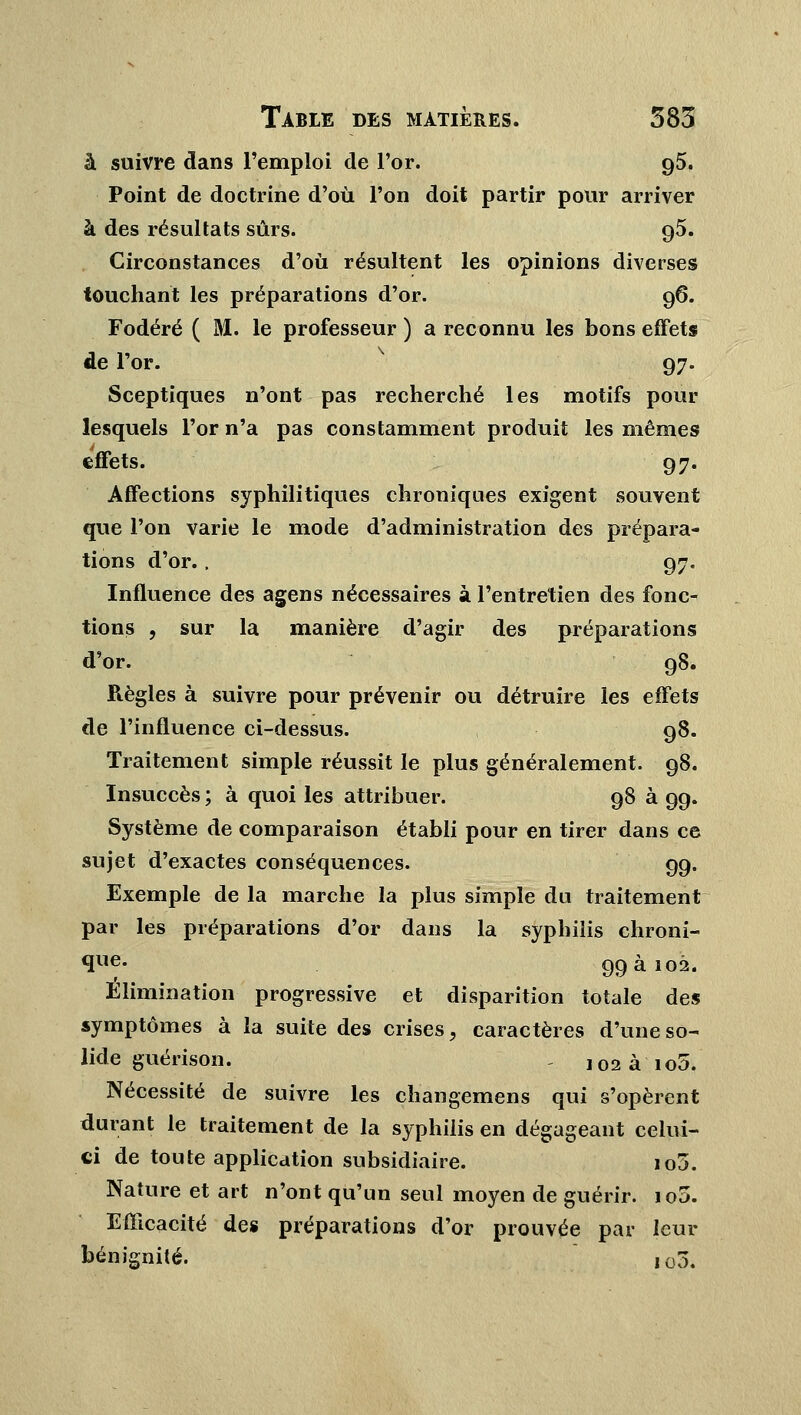 à suivre dans l'emploi de l'or. 95. Point de doctrine d'où l'on doit partir pour arriver à des résultats sûrs. 95. Circonstances d'où résultent les opinions diverses touchant les préparations d'or. 96. Fodéré ( M. le professeur ) a reconnu les bons effets de l'or. 97. Sceptiques n'ont pas recherché les motifs pour lesquels l'or n'a pas constamment produit les mêmes Effets. 97. Affections syphilitiques chroniques exigent souvent que l'on varie le mode d'administration des prépara- tions d'or., 97. Influence des agens nécessaires à l'entretien des fonc- tions , sur la manière d'agir des préparations d'or. 98. Règles à suivre pour prévenir ou détruire les effets de l'influence ci-dessus. 98. Traitement simple réussit le plus généralement. 98. Insuccès ; à quoi les attribuer. 98 à 99. Système de comparaison établi pour en tirer dans ce sujet d'exactes conséquences. 99. Exemple de la marche la plus simple du traitement par les préparations d'or dans la syphilis chroni- *ïlie* 99 a 102. Élimination progressive et disparition totale des symptômes à la suite des crises, caractères d'une so- lide guérison. i02 à io5. Nécessité de suivre les changemens qui s'opèrent durant le traitement de la syphilis en dégageant celui- ci de toute application subsidiaire. io3. Nature et art n'ont qu'un seul moyen de guérir. io5. Efficacité des préparations d'or prouvée par leur bénignité. J03.