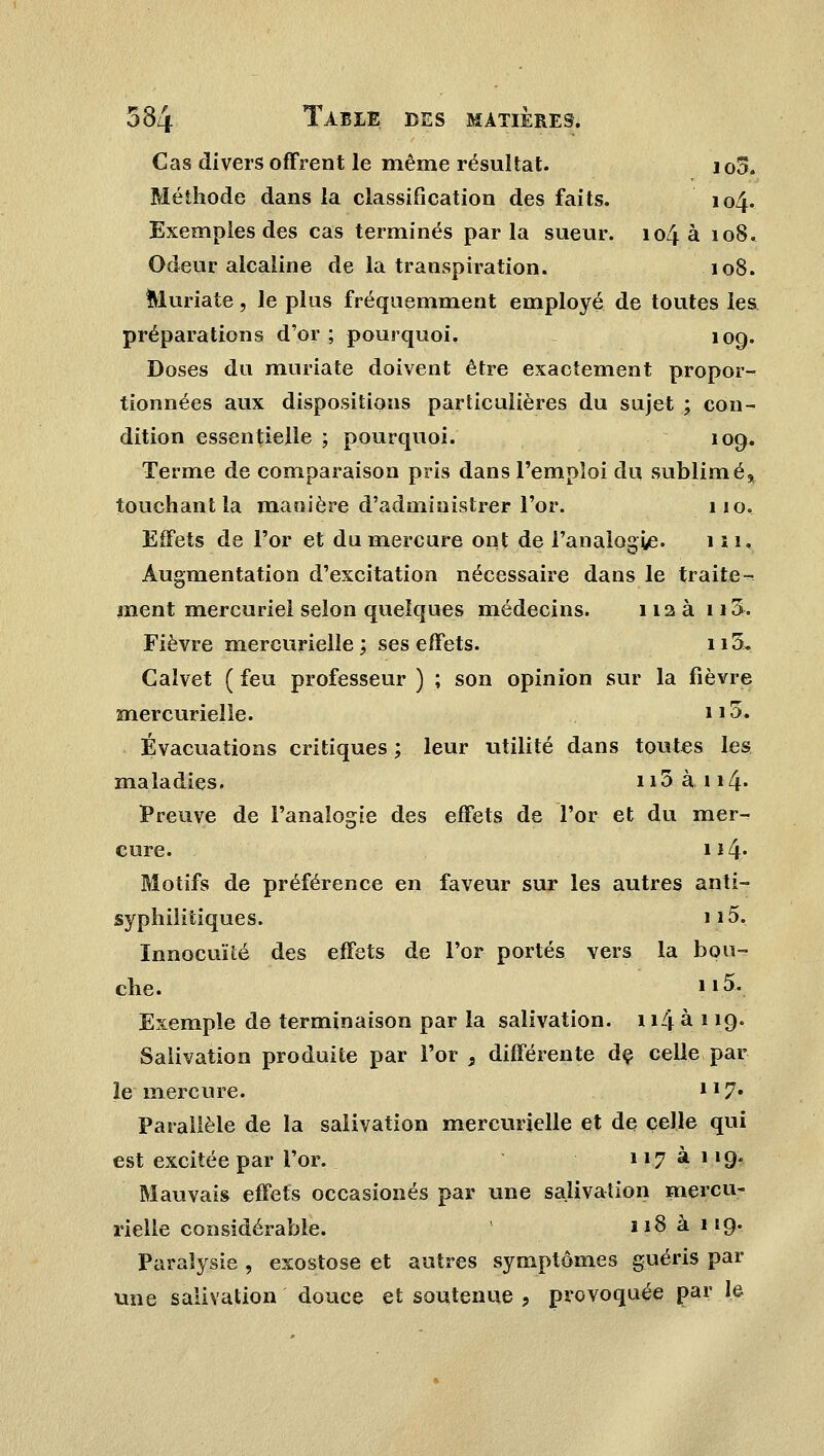 Cas divers offrent le même résultat. jo5. Méthode dans la classification des faits. 104. Exemples des cas terminés parla sueur. 104 a 108. Odeur alcaline de la transpiration. 108. Muriate, le plus fréquemment employé de toutes les préparations d'or; pourquoi, 109. Doses du muriate doivent être exactement propor- tionnées aux dispositions particulières du sujet ; con- dition essentielle ; pourquoi. 109. Terme de comparaison pris dans l'emploi du sublimé, touchant la manière d'administrer l'or. 110. Effets de l'or et du mercure ont de l'analogie. m. Augmentation d'excitation nécessaire dans le traite- ment mercuriel selon quelques médecins. 112 a 113. Fièvre mercurielîe; ses effets. 115. Gaïvet ( feu professeur ) ; son opinion sur la fièvre mercurielîe. i.|& Évacuations critiques ; leur utilité dans toutes les maladies. n5 à 114« Preuve de l'analogie des effets de l'or et du mer- cure. 114* Motifs de préférence en faveur sur les autres anti- syphilitiques. 115. Innocuité des effets de l'or portés vers la bou- che. 115. Exemple de terminaison par la salivation. 114 à 119. Salivation produite par l'or , différente de celle par le mercure. ll7* Parallèle de la salivation mercurielîe et de celle qui est excitée par l'or. 117 à 119- Mauvais effets occasionés par une salivation mercu- rielîe considérable. 118 à 119. Paralysie , exostose et autres symptômes guéris par une salivation douce et soutenue , provoquée par le