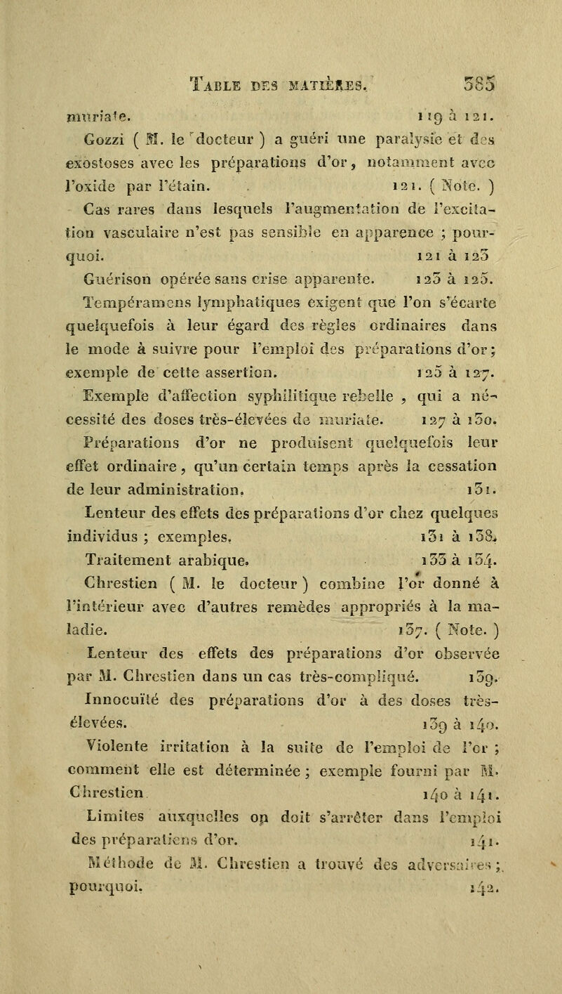 mvm'ate. 119 à 121. Gozzi ( M. le 'docteur ) a guéri une paralysie et des exostoses avec les préparations d'or, notamment avec l'oxide par l'étain. 121. ( Note. ) Cas rares dans lesquels l'augmentation de l'excita- tion vasculaire n'est pas sensible en apparence ; pour- quoi. 121 à 125 Guérison opérée sans crise apparente. 125 à 120. Tempéramens lymphatiques exigent que l'on s'écarte quelquefois à leur égard des règles ordinaires dans le mode à suivre pour l'emploi des préparations d'or ; exemple de cette assertion. J25 à 127. Exemple d'affection syphilitique rebelle , qui a né- cessité des doses très-élévées de muriate. 127 à i5o. Préparations d'or ne produisent quelquefois leur effet ordinaire, qu'un certain temps après la cessation de leur administration. i3i. Lenteur des effets des préparations d'or chez quelques individus ; exemples. i5i à i3& Traitement arabique. î55ài54. Ghrestien ( M. le docteur ) combine l'or donné à l'intérieur avec d'autres remèdes appropriés à la ma- ladie. 157. ( Note. ) Lenteur des effets des préparations d'or observée par M. Ghrestien dans un cas très-compliqué. i5g. Innocuité des préparations d'or à des doses très- élevées. 109 à 140, Violente irritation à la suite de l'emploi de For ; comment elle est déterminée ; exemple fourni par M- Ghrestien î^o à 141. Limites auxquelles on doit s'arrêter dans l'emploi des prép aratieu s d'or. 141. Méthode de M. Ghrestien a trouvé des adversaires;, pourquoi, 14a.