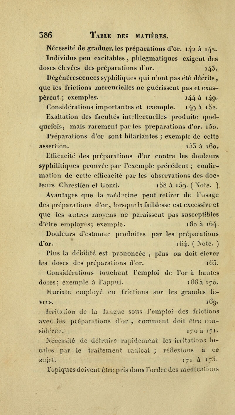 Nécessité de graduelles préparations d'or. 142 à 142. Individus peu excitables, phlegmatiques exigent des doses élevées des préparations dor. 145. Dégénérescences syphiliques qui n'ont pas été décrits, que les frictions mercurielies ne guérissent pas et exas- pèrent ; exemples. 144 à 149» Considérations importantes et exemple. 149 à 152. Exaltation des facultés intellectuelles produite quel- quefois, mais rarement par les préparations d'or. i5o. Préparations d'or sont hilariantes ; exemple de cette assertion. 155 à 160. Efficacité des préparations d'or contre les douleurs syphilitiques prouvée par l'exemple précédent ; confir- mation de cette efficacité par les observations des doc- teurs Chrestien et Gozzi. i58 à i5g. (Note. ). Avantages que la médecine peut retirer de l'usage des préparations d'or, lorsque la faiblesse est excessive et que les autres moyens ne paraissent pas susceptibles d'être employés; exemple. 160 à 164 Douleurs d'estomac produites par les préparations d'or. 164. ( Note. ) Plus la débilité est prononcée , plus on doit élever les doses des préparations d'or. i65. Considérations touchant l'emploi de l'or à hautes doses; exemple à l'appui. 166à 170. Muriate employé en frictions sur les grandes lè- vres. 169. Irritation de la langue sons remploi des frictions O a. avec les préparations d'or , comment doit être con- sidérée.. 170 à 571. Nécessité de détruire rapidement les irritations lo- cales par le traitement radical ; réflexions à ce sujet. 171 à 173. Topiques doivent être pris dans l'ordre des médications