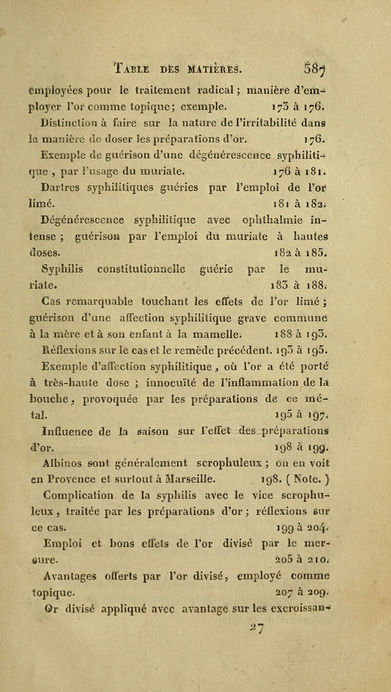 employées pour le traitement radical ; manière d'em- ployer l'or comme topique; exemple. 173 à 176. Distinction à faire sur la nature de l'irritabilité dans Ifl manière de doser les préparations d'or. 1 76. Exemple de guérison d'une dégénérescence syphiliti- que , par l'usage du muriate. 176 à 181* Dartres syphilitiques guéries par l'emploi de l'or limé. 181 à 182. Dégénérescence syphilitique avec ophthalmie in- tense ; guérison par l'emploi du muriate à hautes doses. 182 à i85. Syphilis constitutionnelle guérie par le mu- riate. i83 à 188. Cas remarquable touchant les effets de l'or limé ; guérison d'une affection syphilitique grave commune à la mère et à son enfant à la mamelle; 188 à iq3. Réflexions sur le cas et le remède précédent. ïq3 à ig5. Exemple d'affection syphilitique, où l'or a été porté a très-haute dose ; innocuité de l'inflammation de la bouche, provoquée par les préparations de ce mé- tal. iq5 à 197, Influence de la saison sur l'effet des préparations d'or. ï98 à »99- Albinos sont généralement scrophuleux ; on en voit en Provence et surtout à Marseille. 198. ( Note. ) Complication de la syphilis avec le vice scrophu- leux , traitée par les préparations d'or ; réflexions sur ce cas. 199 à 204» Emploi et bons effets de l'or divisé par le mer- cure. 2o5 à 210. Avantages offerts par l'or divisé, employé comme topique. 207 à 209. Qr divisé appliqué avec avantage sur les excroissan-- 21