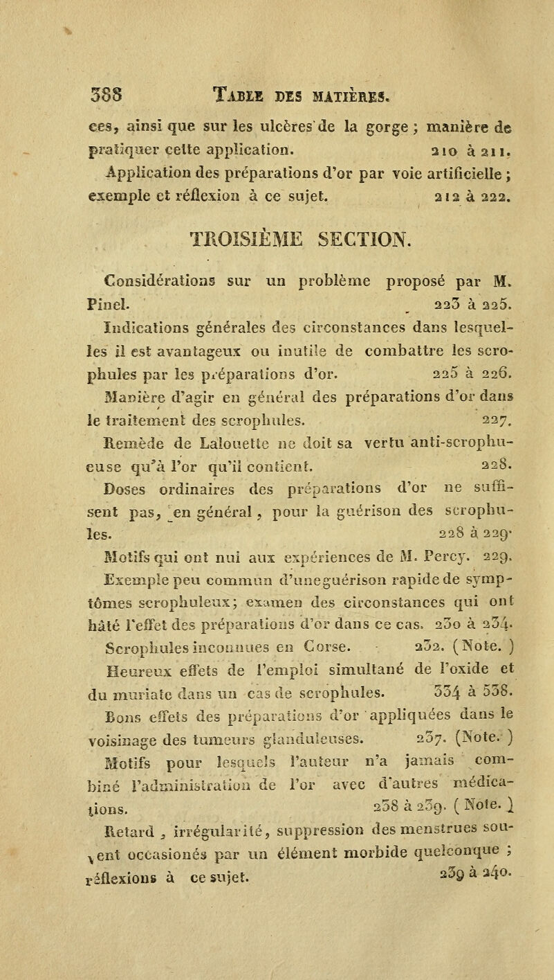 ees, ainsi que sur les ulcères de la gorge ; manière de pratiquer celte application. 210 à 211. Application des préparations d'or par voie artificielle ; exemple et réflexion à ce sujet. 212 à 222. TROISIÈME SECTION. Considérations sur un problème proposé par M. PineL b 223 à 220. Indications générales des circonstances dans lesquel- les il est avantageux ou inutile de combattre les scro- phuïes par les préparations d'or. 225 à 226. Manière d'agir en général des préparations d'or dans le traitement des scroplmles. 227. Remède de Lalouette ne doit sa vertu anti-scrophu- euse qu'à l'or qu'il contient. 228. Doses ordinaires des préparations d'or ne suffi- sent pas, en général, pour la guérison des scrophu- les. 228 à 229- Motifs qui ont nui aux expériences de M. Percy. 229. Exemple peu commun d'uneguérison rapide de symp- tômes scrophuleux; examen des circonstances qui ont hâté l'effet des préparations d'or dans ce cas, 25o à 254« Scrophules inconnues en Corse. 232. (Note. ) Heureux effets de l'emploi simultané de l'oxide et du muriatc dans un cas de scrophules. 354 à 558. Bons effets des préparations d'or appliquées dans le voisinage des tumeurs glanduleuses. 207. (Note. ) Motifs pour lesquels Fauteur n'a jamais com- biné l'administration de l'or avec d'autres médica- tions. 258 à 239. ( Note. } Retard , irrégularité, suppression des menstrues sou- vent oceasionés par un élément morbide quelconque ; réflexions à ce sujet. s59 à 34°-