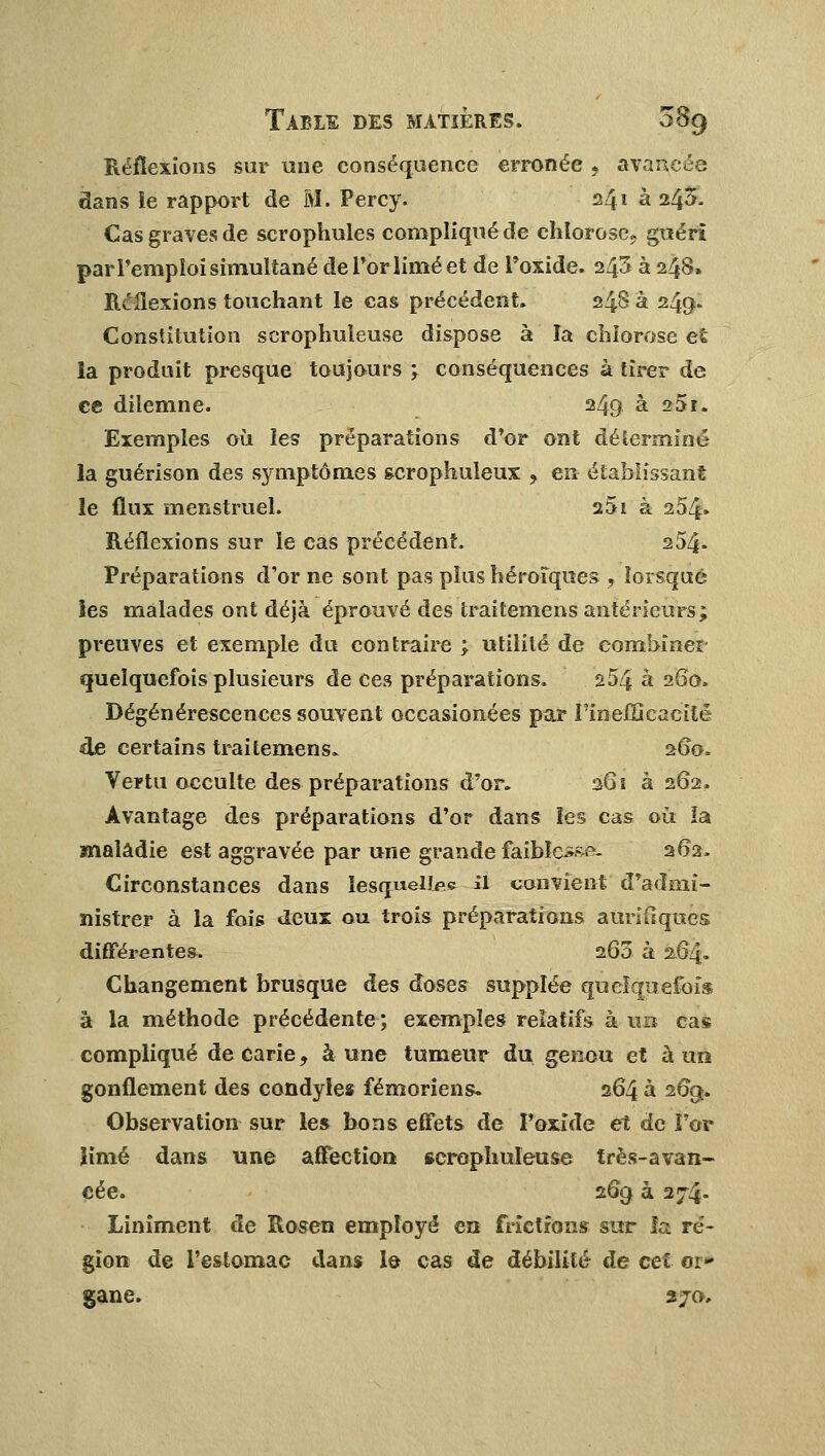 Réflexions sur une conséquence erronée 9 avancée dans le rapport de M. Percy. 241 à 243. Cas graves de scrophules compliqué de chlorose, guéri par l'emploi simultané de l'or limé et de Foxide. 243 à 248» Réflexions touchant le cas précédent. 248 à 249- Constitution scrophuleuse dispose à la chlorose et la produit presque toujours ; conséquences à tirer de ce diîemne. 249 à 251. Exemples où les préparations d'or ont délermine la guérison des symptômes scrophuleux ? en- établissant le flux menstruel. a5i à 254» Réflexions sur le cas précédent. 254* Préparations d'or ne sont pas plus héroïques , lorsque les malades ont déjà éprouvé des traitemens antérieurs; preuves et exemple du contraire ; utilité de combiner quelquefois plusieurs de ces préparations. a54 à 260. Dégénérescences souvent occasionées par l'inefficacité de certains traitemens. 260, Vertu occulte des préparations d'or. 261 3262. Avantage des préparations d'or dans les cas où la maladie est aggravée par une grande faiWéssël 262. Circonstances dans lesquels il convient d'admi- nistrer à la fois deux ou trois préparations auriflqucs différentes. 260 à 204* Changement brusque des doses supplée quelquefois à la méthode précédente; exemples relatifs à un cas compliqué de carie, à une tumeur du genou et à un gonflement des condyles fémoriens. 264 à 2%. Observation sur les bons effets de Pexide et de For limé dans une affection scrophuleuse très-avan- cée. 269 à 274* Linîment de Rosen employé en frictions sur la ré- gion de l'estomac dans le cas de débilité de cet oi» gane. 27a,