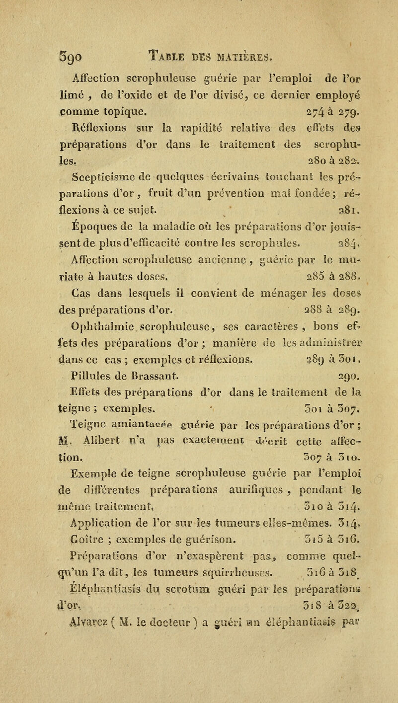 Affection scrophuleose guérie par l'emploi de For limé , de l'oxide et de l'or divisé, ce dernier employé comme topique. 274 à 27g. Réflexions sur la rapidité relative des effets des préparations d'or dans le traitement des scrophu- les. 280 à 282. Scepticisme de quelques écrivains touchant les pré- parations d'or, fruit d'un prévention mal fondée; ré- flexions à ce sujet. 281. Epoques de la maladie où les préparations d'or jouis- sent de plus d'efficacité contrôles scrophules. 284* Affection scrophuleuse ancienne, guérie par le mu- riate à hautes doses, 285 à 288. Cas dans lesquels il convient de ménager les closes des préparations d'or. 288 à 289. Ophthalmie.scrophuleuse, ses caractères, bons ef- fets des préparations d'or ; manière de les administrer dans ce cas ; exemples et réflexions. 289 à 3oi, Pilluîes de Brassant. 290. Effets des préparations d'or dans le traitement de la teigne ; exemples. Soi à 307. Teigne amiantac^p. guérie par les préparations d'or ; M. Alibert n'a pas exactement décrit cette affec- tion. 307 à 310. Exemple de teigne scrophuleuse guérie par l'emploi de différentes préparations aurifiques , pendant le même traitement, 5io à 314. Application de l'or sur les tumeurs elles-mêmes. 3i4« Goitre ; exemples de guérison. 515 à 316. Préparations d'or n'exaspèrent pas, comme quel- qu'un l'a dit, les tumeurs squirrheuses. 516 à 3i8 Eléphantiasis du scrotum guéri par les préparations d'or, 5s8 à 322, Alvarez ( M. le docteur ) a guéri «n eléphantiasis par