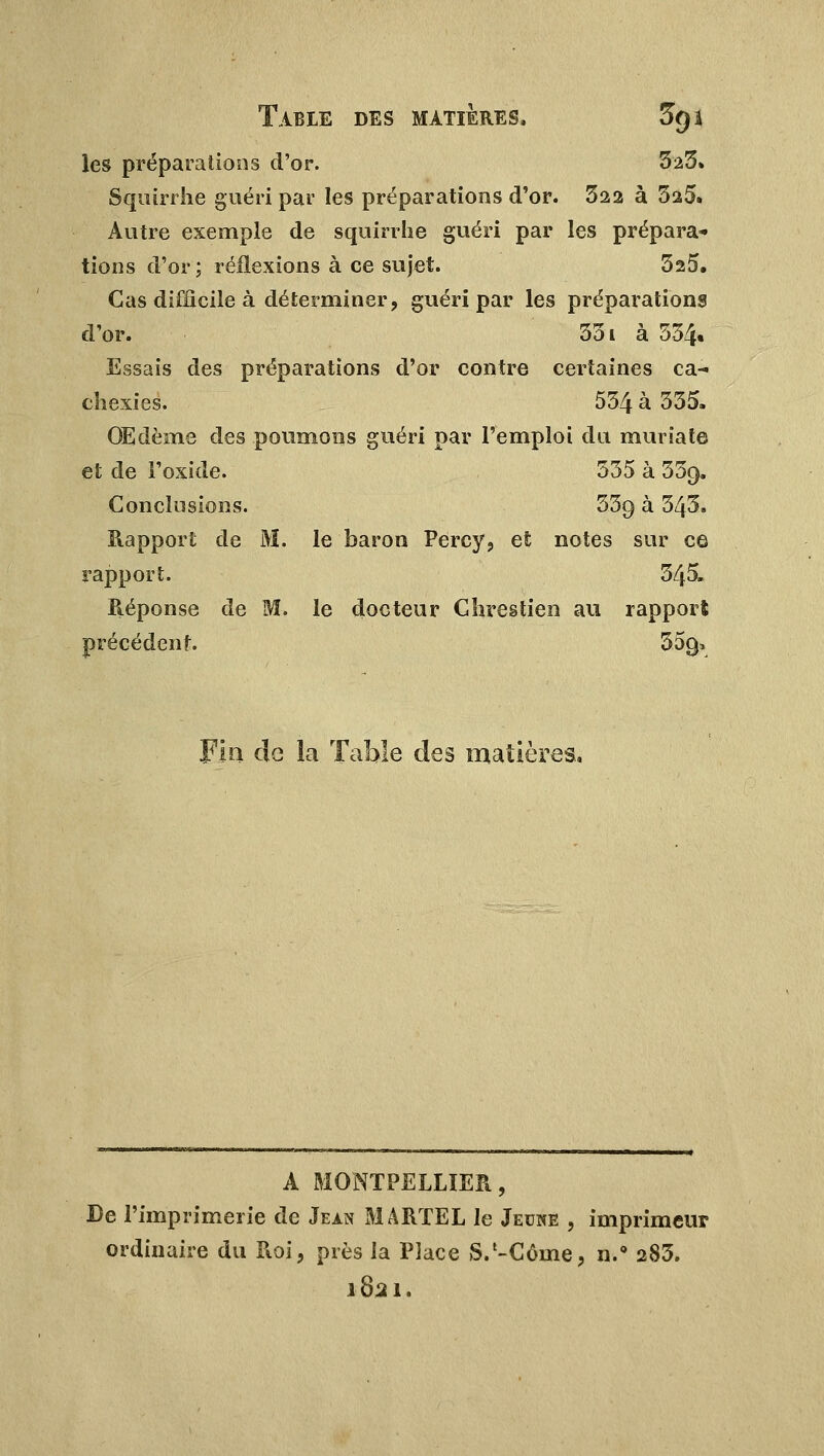 les préparations d'or. 325» Squirrhe guéri par les préparations d'or. 322 à 3a5. Autre exemple de squirrhe guéri par les prépara- tions d'or; réflexions à ce sujet. 325. Cas difficile à déterminer, guéri par les préparations d'or. 331 à 534« Essais des préparations d'or contre certaines ca- chexies. 534 à 335. Œdème des poumons guéri par l'emploi du muriate et de l'oxide. 335 à 33g. Conclusions. 33g à 343. Rapport de M. le baron Percy, et notes sur ce rapport. 345. Réponse de M. le docteur Clirestien au rapport précédent 35(> Fia de la Table des matières. A MONTPELLIER, Ce l'imprimerie de Jean MARTEL le Jeune , imprimeur ordinaire du Roi, près la Place S.'-Côme, n.° 283. 1821.