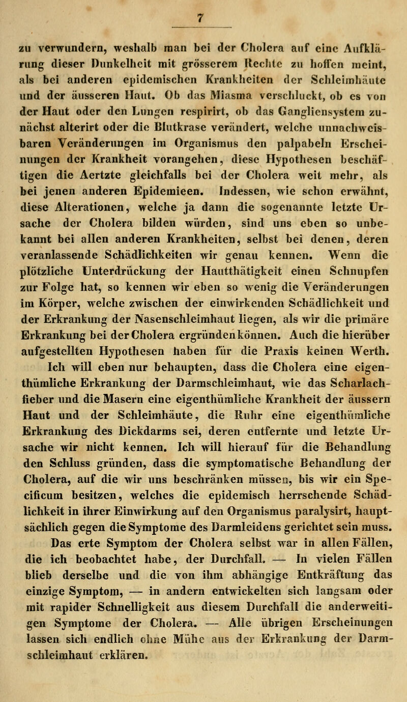 zu verwundern, weslialb man bei der Cholera auf eine Aufklä- rung dieser Dunkelheit mit grösserem Hechte zu hoffen meint, als bei anderen epidemischen Krankheiten der Schleimhäute und der äusseren Haut. Ob das Miasma verschluckt, ob es von der Haut oder den Lungen respirirt, ob das Gangliensystem zu- nächst alterirt oder die Blutkrase verändert, welche unnachweis- baren Veränderungen im Organismus den palpabeln Erschei- nungen der Krankheit vorangehen, diese Hypothesen beschäf- tigen die Aertzte gleichfalls bei der Cholera weit mehr, als bei jenen anderen Epidemieen. Indessen, wie schon erwähnt, diese Alterationen, welche ja dann die sogenannte letzte Ur- sache der Cholera bilden würden, sind uns eben so unbe- kannt bei allen anderen Krankheiten, selbst bei denen, deren veranlassende Schädlichkeiten wir genau kennen. Wenn die plötzliche Unterdriickung der Hautthätigkeit einen Schnupfen zur Folge hat, so kennen wir eben so wenig die Veränderungen im Körper, welche zwischen der einwirkenden Schädlichkeit und der Erkrankung der Nasenschleimhaut liegen, als wir die primäre Erkrankung bei der Cholera ergründen können. Auch die hieriiber aufgestellten Hypothesen haben für die Praxis keinen Werth. Ich will eben nur behaupten, dass die Cholera eine eigen- thiimliche Erkrankung der Darmschleimhaut, wie das Scharlach- fieber und die Masern eine eigenthiimliche Krankheit der äussern Haut und der Schleimhäute, die Ruhr eine eigenthümliche Erkrankung des Dickdarms sei, deren entfernte und letzte Ur- sache wir nicht kennen. Ich will hierauf für die Behandlung den Schluss gründen, dass die symptomatische Behandlung der Cholera, auf die wir uns beschränken miissea, bis wir ein Spe- cificum besitzen, welches die epidemisch herrschende Schäd- lichkeit in ihrer Einwirkung auf den Organismus paralysirt, haupt- sächlich gegen die Symptome des Darmleidens gerichtet sein muss. Das erte Symptom der Cholera selbst war in allen Fällen, die ich beobachtet habe, der Durchfall. — In vielen Fällen blieb derselbe und die von ihm abhängige Entkräftuug das einzige Symptom, — in andern entwickelten sich langsam oder mit rapider Schnelligkeit aus diesem Durchfall die anderweiti- gen Symptome der Cholera. — Alle iibrigen Erscheinungen lassen sich endlich olme Mühe aus der Erkrankung der Darm- schleimhaut erklären.