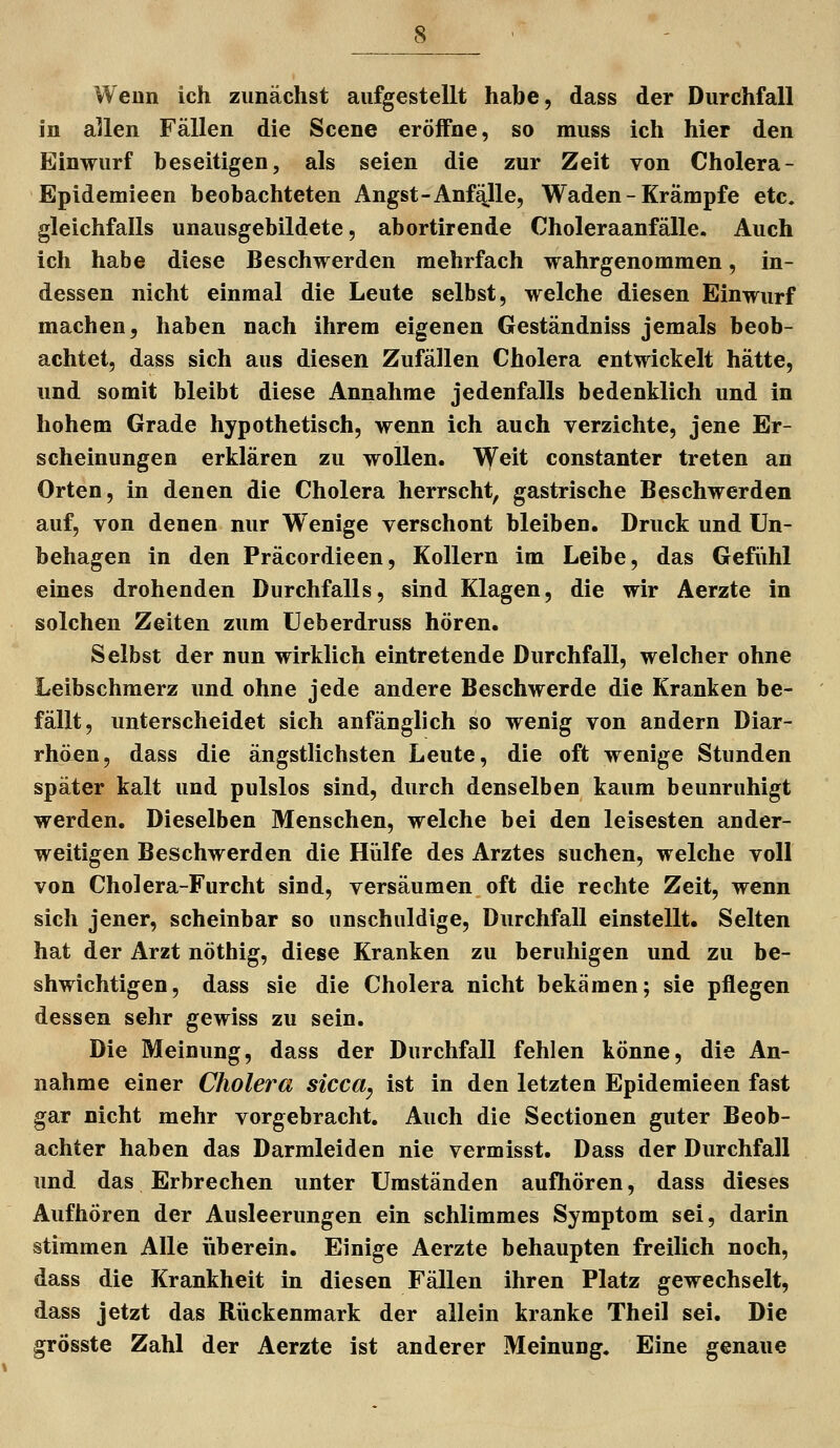 Wenn ich zunächst aufgestellt habe, dass der Durchfall in allen Fällen die Scene eröffne, so muss ich hier den Einwurf beseitigen, als seien die zur Zeit von Cholera- Epidemieen beobachteten Angst-Anfälle, Waden - Krampfe etc. gleichfalls unausgebildete, abortirende Choleraanfälle. Auch ich habe diese Beschwerden mehrfach wahrgenommen, in- dessen nicht einmal die Leute selbst, welche diesen Einwurf machen, haben nach ihrem eigenen Geständniss jemals beob- achtet, dass sich aus diesen Zufällen Cholera entwickelt hätte, und somit bleibt diese Annahme jedenfalls bedenklich und in hohem Grade hypothetisch, wenn ich auch verzichte, jene Er- scheinungen erklären zu wollen, \yeit constanter treten an Orten, in denen die Cholera herrscht, gastrische Beschwerden auf, von denen nur Wenige verschont bleiben. Druck und Un- behagen in den Präcordieen, Kollern im Leibe, das Gefiihl eines drohenden Durchfalls, sind Klagen, die wir Aerzte in solchen Zeiten zum üeberdruss hören. Selbst der nun wirklich eintretende Durchfall, welcher ohne Leibschmerz und ohne jede andere Beschwerde die Kranken be- fällt, unterscheidet sich anfänglich so wenig von andern Diar- rhöen, dass die ängstlichsten Leute, die oft wenige Stunden später kalt und pulslos sind, durch denselben kaum beunruhigt werden. Dieselben Menschen, welche bei den leisesten ander- weitigen Beschwerden die Hülfe des Arztes suchen, welche voll von Cholera-Furcht sind, versäumen oft die rechte Zeit, wenn sich jener, scheinbar so unschuldige, Durchfall einstellt. Selten hat der Arzt nöthig, diese Kranken zu beruhigen und zu be- shwichtigen, dass sie die Cholera nicht bekämen; sie pflegen dessen sehr gewiss zu sein. Die Meinung, dass der Durchfall fehlen könne, die An- nahme einer Cholera sicca^ ist in den letzten Epidemieen fast gar nicht mehr vorgebracht. Auch die Sectionen guter Beob- achter haben das Darmleiden nie vermisst. Dass der Durchfall und das Erbrechen unter Umständen aufhören, dass dieses Aufhören der Ausleerungen ein schlimmes Symptom sei, darin stimmen Alle iiberein. Einige Aerzte behaupten freilich noch, dass die Krankheit in diesen Fällen ihren Platz gewechselt, dass jetzt das Riickenmark der allein kranke Theil sei. Die grösste Zahl der Aerzte ist anderer Meinung, Eine genaue